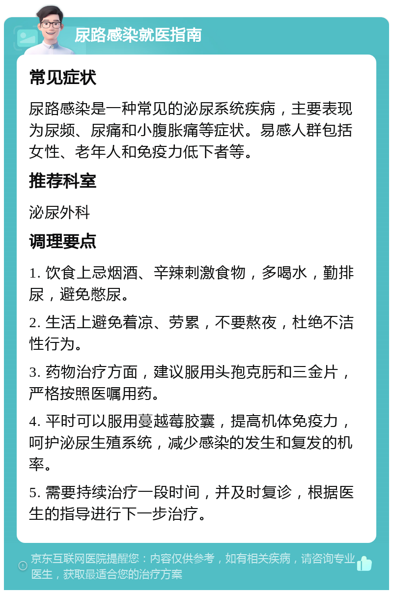 尿路感染就医指南 常见症状 尿路感染是一种常见的泌尿系统疾病，主要表现为尿频、尿痛和小腹胀痛等症状。易感人群包括女性、老年人和免疫力低下者等。 推荐科室 泌尿外科 调理要点 1. 饮食上忌烟酒、辛辣刺激食物，多喝水，勤排尿，避免憋尿。 2. 生活上避免着凉、劳累，不要熬夜，杜绝不洁性行为。 3. 药物治疗方面，建议服用头孢克肟和三金片，严格按照医嘱用药。 4. 平时可以服用蔓越莓胶囊，提高机体免疫力，呵护泌尿生殖系统，减少感染的发生和复发的机率。 5. 需要持续治疗一段时间，并及时复诊，根据医生的指导进行下一步治疗。