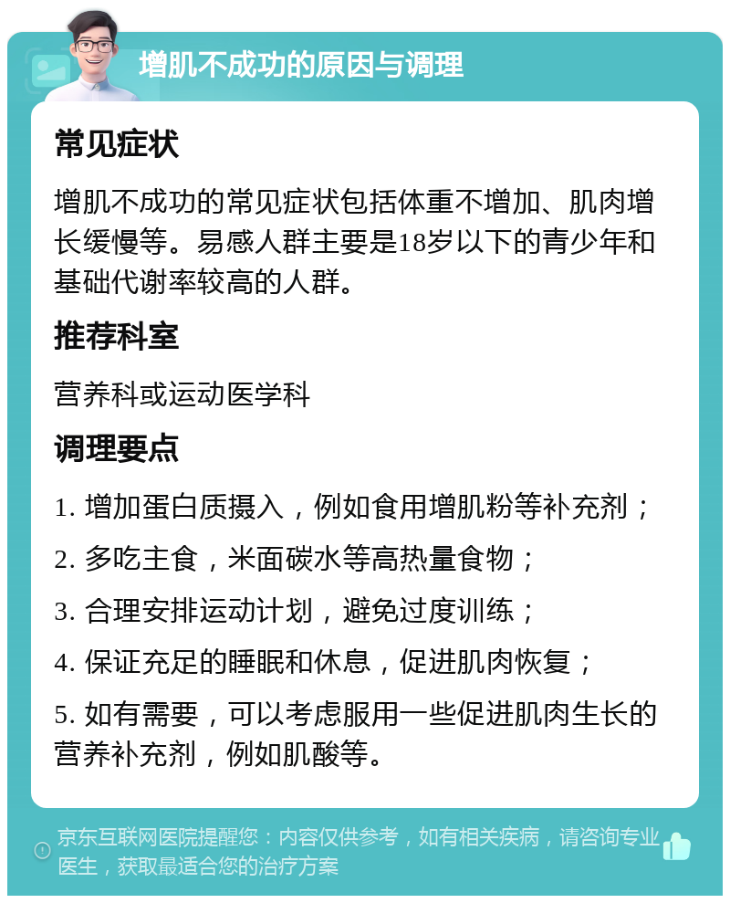 增肌不成功的原因与调理 常见症状 增肌不成功的常见症状包括体重不增加、肌肉增长缓慢等。易感人群主要是18岁以下的青少年和基础代谢率较高的人群。 推荐科室 营养科或运动医学科 调理要点 1. 增加蛋白质摄入，例如食用增肌粉等补充剂； 2. 多吃主食，米面碳水等高热量食物； 3. 合理安排运动计划，避免过度训练； 4. 保证充足的睡眠和休息，促进肌肉恢复； 5. 如有需要，可以考虑服用一些促进肌肉生长的营养补充剂，例如肌酸等。