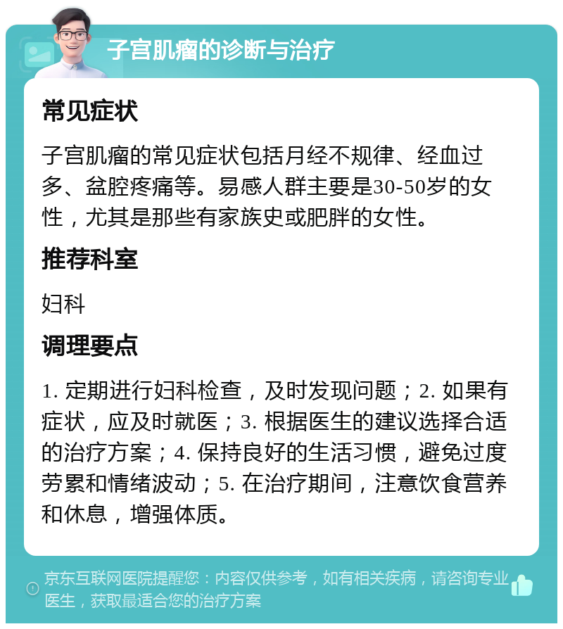 子宫肌瘤的诊断与治疗 常见症状 子宫肌瘤的常见症状包括月经不规律、经血过多、盆腔疼痛等。易感人群主要是30-50岁的女性，尤其是那些有家族史或肥胖的女性。 推荐科室 妇科 调理要点 1. 定期进行妇科检查，及时发现问题；2. 如果有症状，应及时就医；3. 根据医生的建议选择合适的治疗方案；4. 保持良好的生活习惯，避免过度劳累和情绪波动；5. 在治疗期间，注意饮食营养和休息，增强体质。