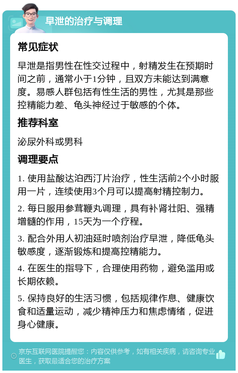 早泄的治疗与调理 常见症状 早泄是指男性在性交过程中，射精发生在预期时间之前，通常小于1分钟，且双方未能达到满意度。易感人群包括有性生活的男性，尤其是那些控精能力差、龟头神经过于敏感的个体。 推荐科室 泌尿外科或男科 调理要点 1. 使用盐酸达泊西汀片治疗，性生活前2个小时服用一片，连续使用3个月可以提高射精控制力。 2. 每日服用参茸鞭丸调理，具有补肾壮阳、强精增髓的作用，15天为一个疗程。 3. 配合外用人初油延时喷剂治疗早泄，降低龟头敏感度，逐渐锻炼和提高控精能力。 4. 在医生的指导下，合理使用药物，避免滥用或长期依赖。 5. 保持良好的生活习惯，包括规律作息、健康饮食和适量运动，减少精神压力和焦虑情绪，促进身心健康。