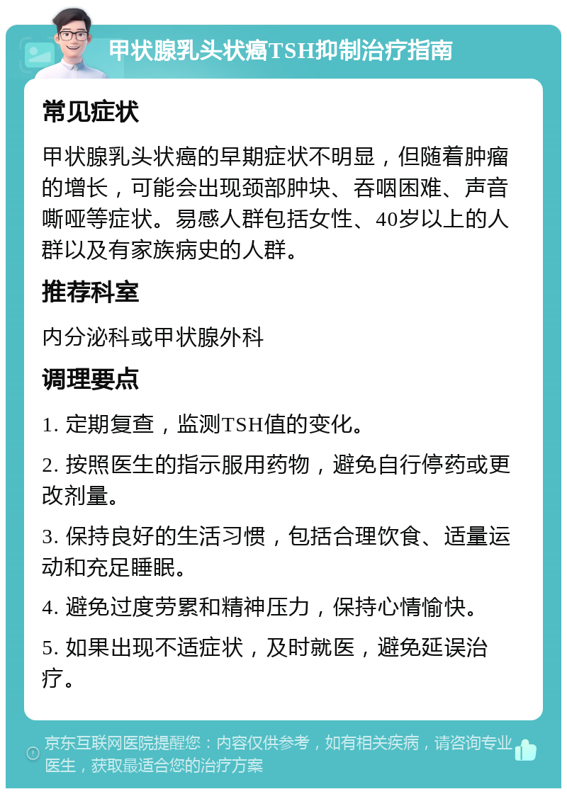 甲状腺乳头状癌TSH抑制治疗指南 常见症状 甲状腺乳头状癌的早期症状不明显，但随着肿瘤的增长，可能会出现颈部肿块、吞咽困难、声音嘶哑等症状。易感人群包括女性、40岁以上的人群以及有家族病史的人群。 推荐科室 内分泌科或甲状腺外科 调理要点 1. 定期复查，监测TSH值的变化。 2. 按照医生的指示服用药物，避免自行停药或更改剂量。 3. 保持良好的生活习惯，包括合理饮食、适量运动和充足睡眠。 4. 避免过度劳累和精神压力，保持心情愉快。 5. 如果出现不适症状，及时就医，避免延误治疗。