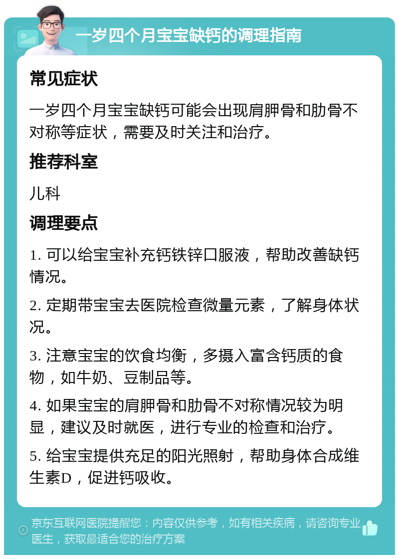 一岁四个月宝宝缺钙的调理指南 常见症状 一岁四个月宝宝缺钙可能会出现肩胛骨和肋骨不对称等症状，需要及时关注和治疗。 推荐科室 儿科 调理要点 1. 可以给宝宝补充钙铁锌口服液，帮助改善缺钙情况。 2. 定期带宝宝去医院检查微量元素，了解身体状况。 3. 注意宝宝的饮食均衡，多摄入富含钙质的食物，如牛奶、豆制品等。 4. 如果宝宝的肩胛骨和肋骨不对称情况较为明显，建议及时就医，进行专业的检查和治疗。 5. 给宝宝提供充足的阳光照射，帮助身体合成维生素D，促进钙吸收。