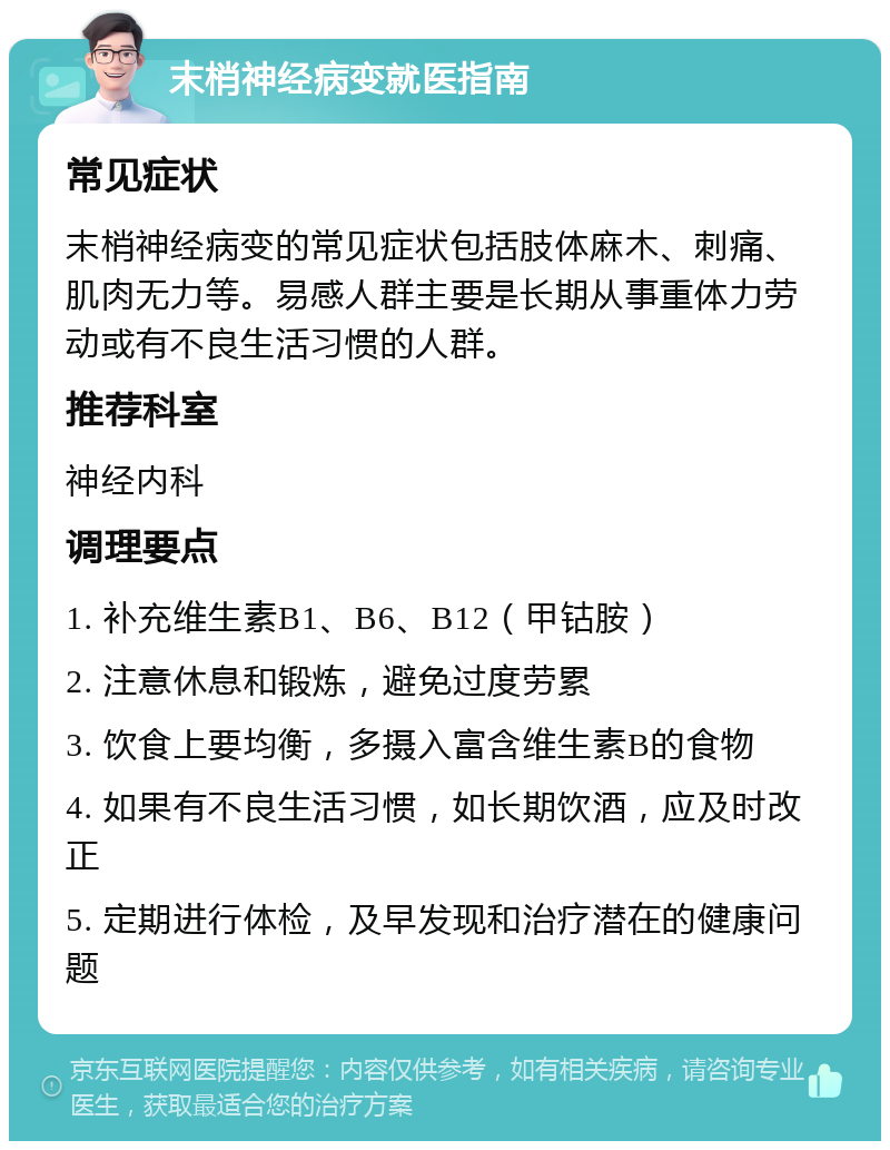 末梢神经病变就医指南 常见症状 末梢神经病变的常见症状包括肢体麻木、刺痛、肌肉无力等。易感人群主要是长期从事重体力劳动或有不良生活习惯的人群。 推荐科室 神经内科 调理要点 1. 补充维生素B1、B6、B12（甲钴胺） 2. 注意休息和锻炼，避免过度劳累 3. 饮食上要均衡，多摄入富含维生素B的食物 4. 如果有不良生活习惯，如长期饮酒，应及时改正 5. 定期进行体检，及早发现和治疗潜在的健康问题