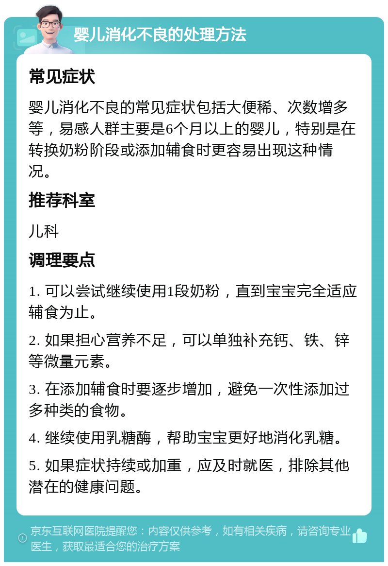 婴儿消化不良的处理方法 常见症状 婴儿消化不良的常见症状包括大便稀、次数增多等，易感人群主要是6个月以上的婴儿，特别是在转换奶粉阶段或添加辅食时更容易出现这种情况。 推荐科室 儿科 调理要点 1. 可以尝试继续使用1段奶粉，直到宝宝完全适应辅食为止。 2. 如果担心营养不足，可以单独补充钙、铁、锌等微量元素。 3. 在添加辅食时要逐步增加，避免一次性添加过多种类的食物。 4. 继续使用乳糖酶，帮助宝宝更好地消化乳糖。 5. 如果症状持续或加重，应及时就医，排除其他潜在的健康问题。