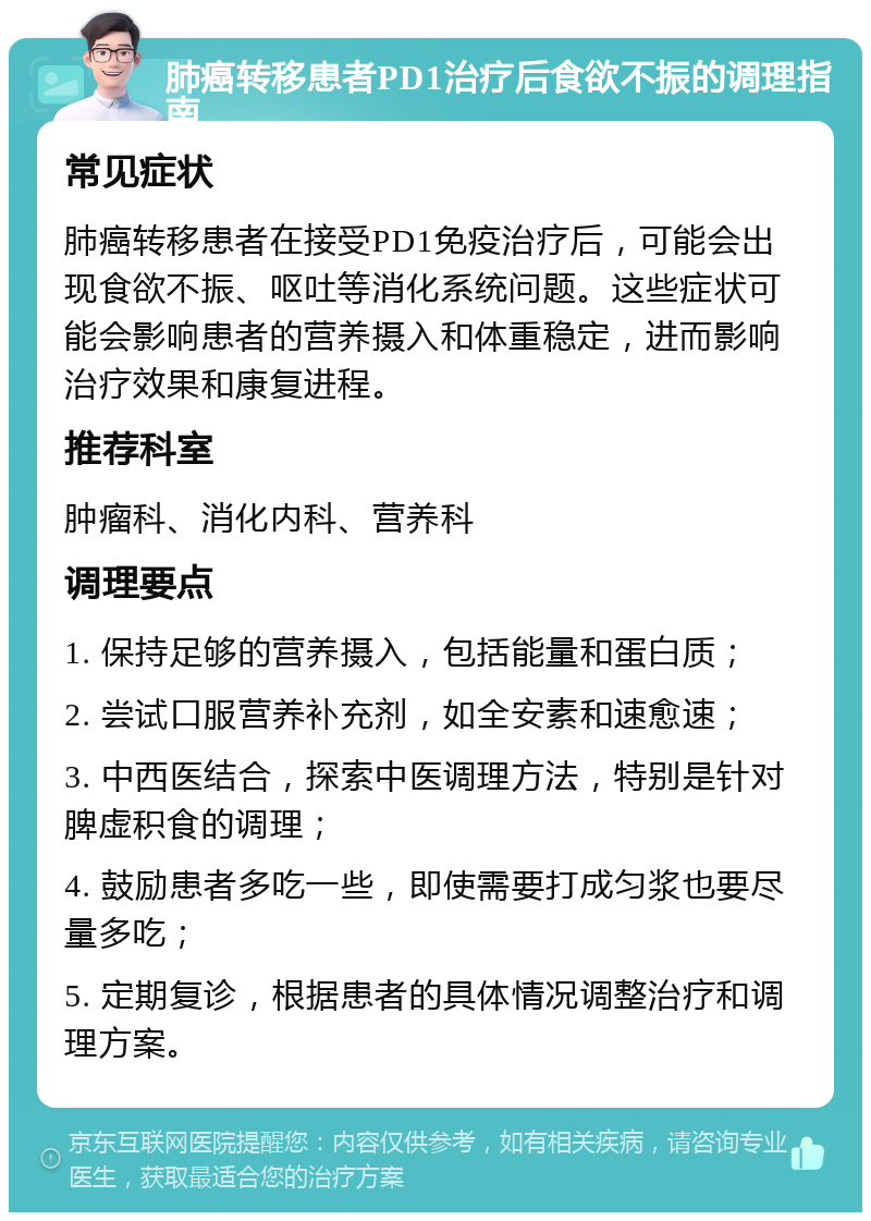 肺癌转移患者PD1治疗后食欲不振的调理指南 常见症状 肺癌转移患者在接受PD1免疫治疗后，可能会出现食欲不振、呕吐等消化系统问题。这些症状可能会影响患者的营养摄入和体重稳定，进而影响治疗效果和康复进程。 推荐科室 肿瘤科、消化内科、营养科 调理要点 1. 保持足够的营养摄入，包括能量和蛋白质； 2. 尝试口服营养补充剂，如全安素和速愈速； 3. 中西医结合，探索中医调理方法，特别是针对脾虚积食的调理； 4. 鼓励患者多吃一些，即使需要打成匀浆也要尽量多吃； 5. 定期复诊，根据患者的具体情况调整治疗和调理方案。