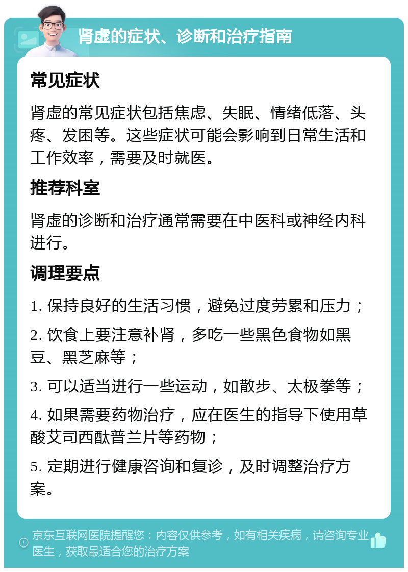 肾虚的症状、诊断和治疗指南 常见症状 肾虚的常见症状包括焦虑、失眠、情绪低落、头疼、发困等。这些症状可能会影响到日常生活和工作效率，需要及时就医。 推荐科室 肾虚的诊断和治疗通常需要在中医科或神经内科进行。 调理要点 1. 保持良好的生活习惯，避免过度劳累和压力； 2. 饮食上要注意补肾，多吃一些黑色食物如黑豆、黑芝麻等； 3. 可以适当进行一些运动，如散步、太极拳等； 4. 如果需要药物治疗，应在医生的指导下使用草酸艾司西酞普兰片等药物； 5. 定期进行健康咨询和复诊，及时调整治疗方案。