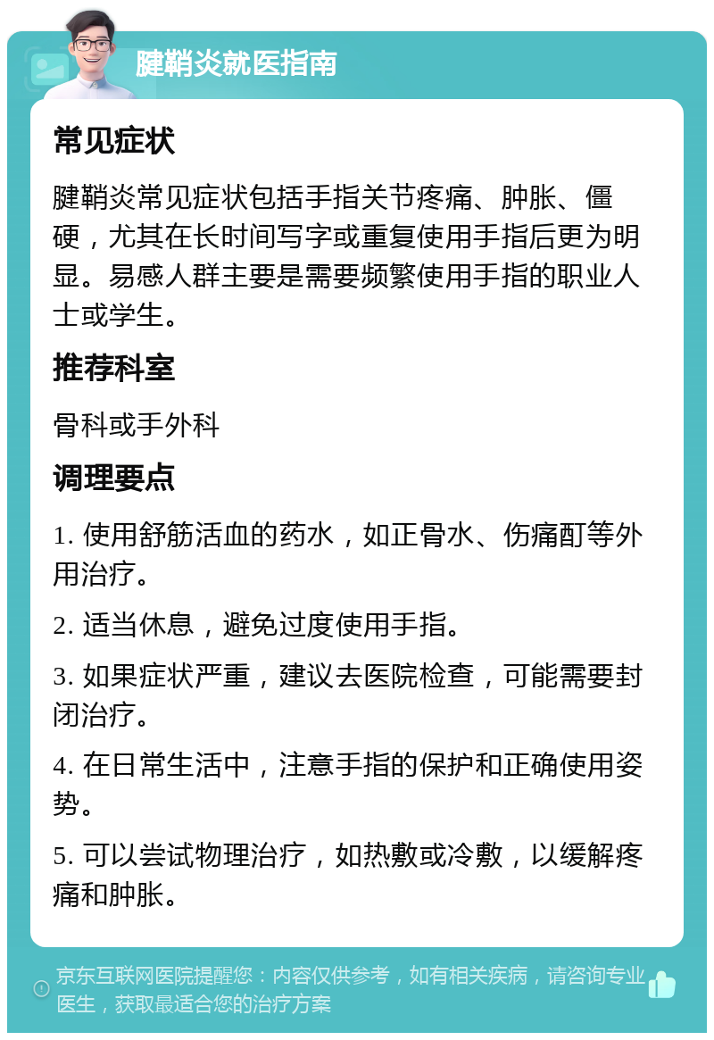 腱鞘炎就医指南 常见症状 腱鞘炎常见症状包括手指关节疼痛、肿胀、僵硬，尤其在长时间写字或重复使用手指后更为明显。易感人群主要是需要频繁使用手指的职业人士或学生。 推荐科室 骨科或手外科 调理要点 1. 使用舒筋活血的药水，如正骨水、伤痛酊等外用治疗。 2. 适当休息，避免过度使用手指。 3. 如果症状严重，建议去医院检查，可能需要封闭治疗。 4. 在日常生活中，注意手指的保护和正确使用姿势。 5. 可以尝试物理治疗，如热敷或冷敷，以缓解疼痛和肿胀。