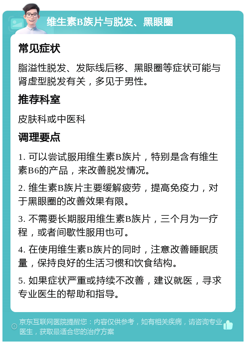 维生素B族片与脱发、黑眼圈 常见症状 脂溢性脱发、发际线后移、黑眼圈等症状可能与肾虚型脱发有关，多见于男性。 推荐科室 皮肤科或中医科 调理要点 1. 可以尝试服用维生素B族片，特别是含有维生素B6的产品，来改善脱发情况。 2. 维生素B族片主要缓解疲劳，提高免疫力，对于黑眼圈的改善效果有限。 3. 不需要长期服用维生素B族片，三个月为一疗程，或者间歇性服用也可。 4. 在使用维生素B族片的同时，注意改善睡眠质量，保持良好的生活习惯和饮食结构。 5. 如果症状严重或持续不改善，建议就医，寻求专业医生的帮助和指导。