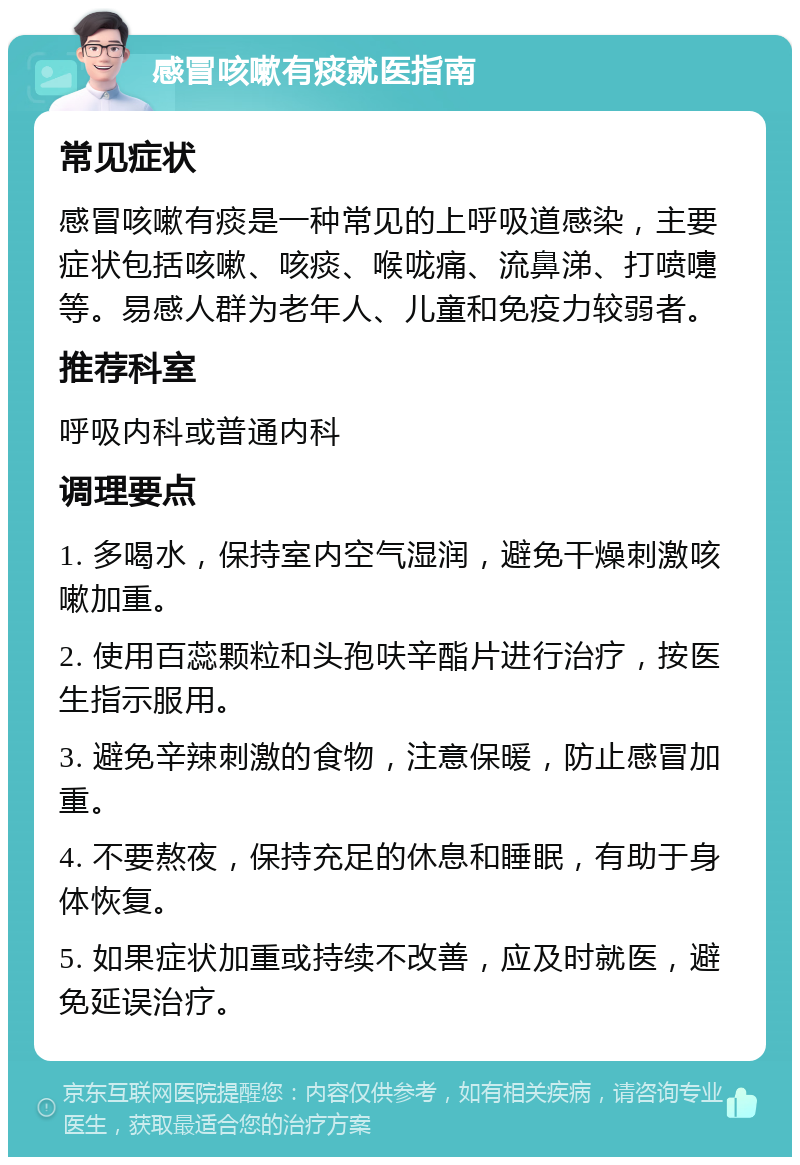 感冒咳嗽有痰就医指南 常见症状 感冒咳嗽有痰是一种常见的上呼吸道感染，主要症状包括咳嗽、咳痰、喉咙痛、流鼻涕、打喷嚏等。易感人群为老年人、儿童和免疫力较弱者。 推荐科室 呼吸内科或普通内科 调理要点 1. 多喝水，保持室内空气湿润，避免干燥刺激咳嗽加重。 2. 使用百蕊颗粒和头孢呋辛酯片进行治疗，按医生指示服用。 3. 避免辛辣刺激的食物，注意保暖，防止感冒加重。 4. 不要熬夜，保持充足的休息和睡眠，有助于身体恢复。 5. 如果症状加重或持续不改善，应及时就医，避免延误治疗。