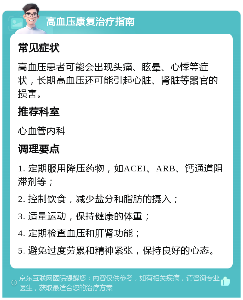 高血压康复治疗指南 常见症状 高血压患者可能会出现头痛、眩晕、心悸等症状，长期高血压还可能引起心脏、肾脏等器官的损害。 推荐科室 心血管内科 调理要点 1. 定期服用降压药物，如ACEI、ARB、钙通道阻滞剂等； 2. 控制饮食，减少盐分和脂肪的摄入； 3. 适量运动，保持健康的体重； 4. 定期检查血压和肝肾功能； 5. 避免过度劳累和精神紧张，保持良好的心态。