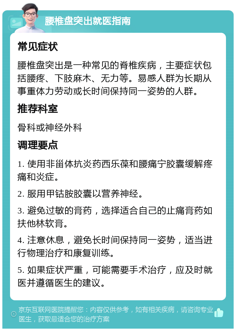 腰椎盘突出就医指南 常见症状 腰椎盘突出是一种常见的脊椎疾病，主要症状包括腰疼、下肢麻木、无力等。易感人群为长期从事重体力劳动或长时间保持同一姿势的人群。 推荐科室 骨科或神经外科 调理要点 1. 使用非甾体抗炎药西乐葆和腰痛宁胶囊缓解疼痛和炎症。 2. 服用甲钴胺胶囊以营养神经。 3. 避免过敏的膏药，选择适合自己的止痛膏药如扶他林软膏。 4. 注意休息，避免长时间保持同一姿势，适当进行物理治疗和康复训练。 5. 如果症状严重，可能需要手术治疗，应及时就医并遵循医生的建议。