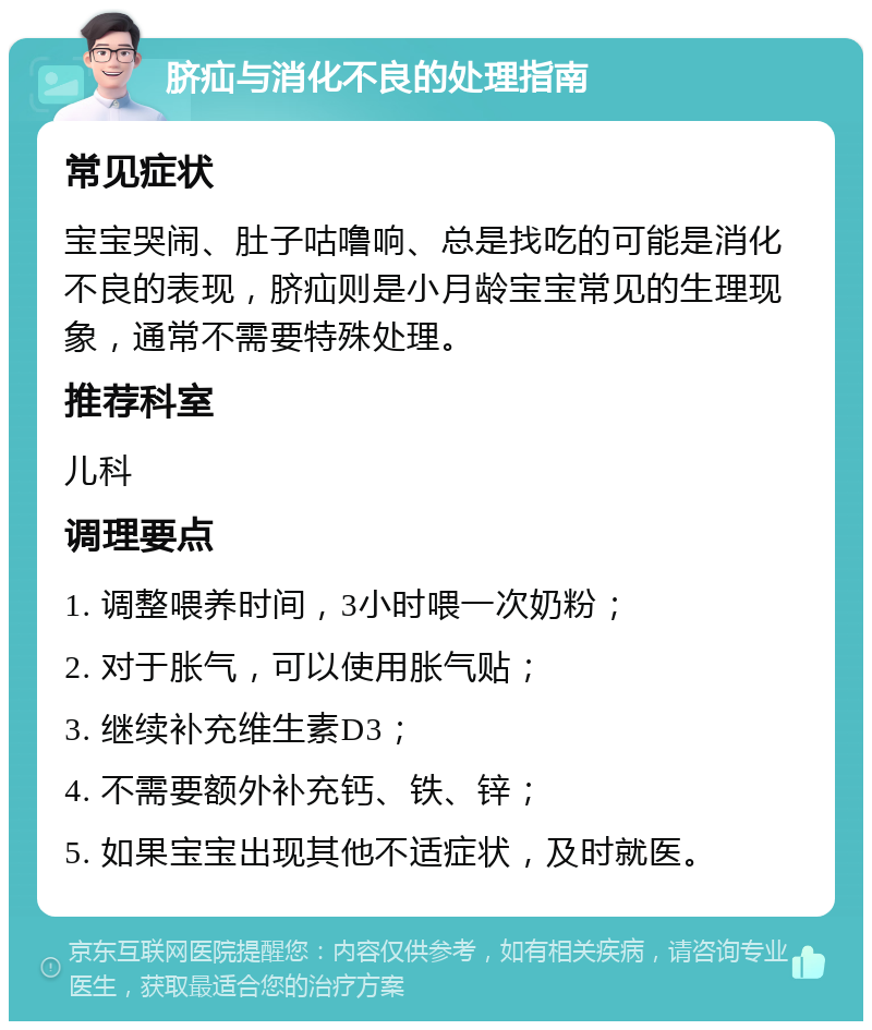 脐疝与消化不良的处理指南 常见症状 宝宝哭闹、肚子咕噜响、总是找吃的可能是消化不良的表现，脐疝则是小月龄宝宝常见的生理现象，通常不需要特殊处理。 推荐科室 儿科 调理要点 1. 调整喂养时间，3小时喂一次奶粉； 2. 对于胀气，可以使用胀气贴； 3. 继续补充维生素D3； 4. 不需要额外补充钙、铁、锌； 5. 如果宝宝出现其他不适症状，及时就医。