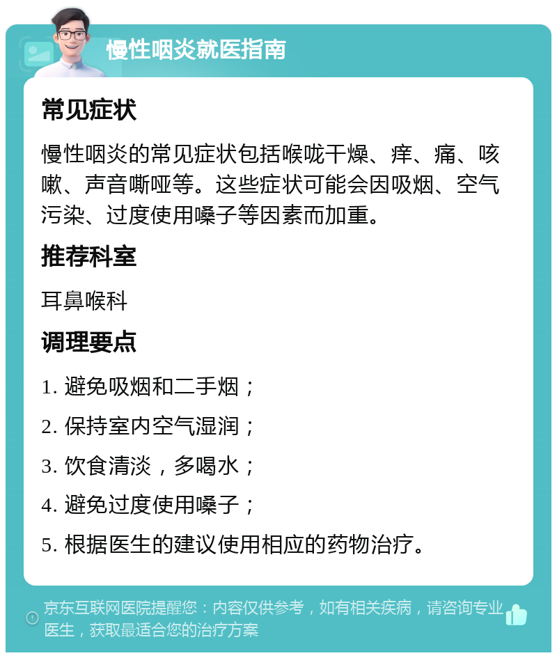 慢性咽炎就医指南 常见症状 慢性咽炎的常见症状包括喉咙干燥、痒、痛、咳嗽、声音嘶哑等。这些症状可能会因吸烟、空气污染、过度使用嗓子等因素而加重。 推荐科室 耳鼻喉科 调理要点 1. 避免吸烟和二手烟； 2. 保持室内空气湿润； 3. 饮食清淡，多喝水； 4. 避免过度使用嗓子； 5. 根据医生的建议使用相应的药物治疗。