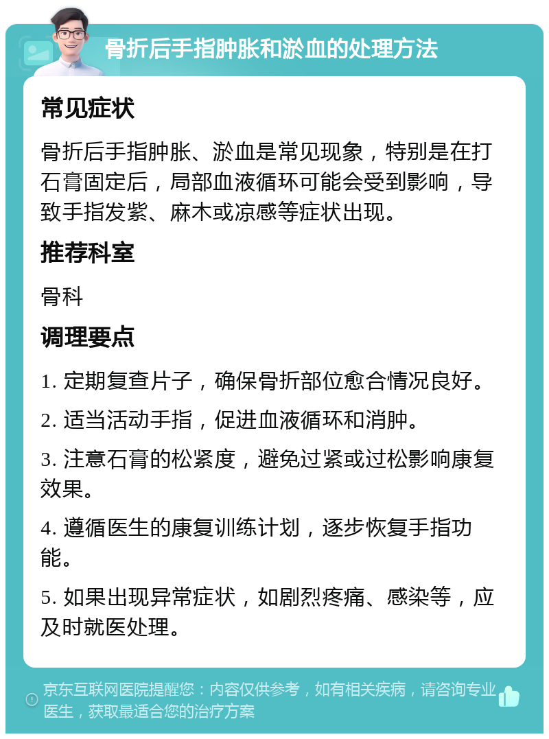 骨折后手指肿胀和淤血的处理方法 常见症状 骨折后手指肿胀、淤血是常见现象，特别是在打石膏固定后，局部血液循环可能会受到影响，导致手指发紫、麻木或凉感等症状出现。 推荐科室 骨科 调理要点 1. 定期复查片子，确保骨折部位愈合情况良好。 2. 适当活动手指，促进血液循环和消肿。 3. 注意石膏的松紧度，避免过紧或过松影响康复效果。 4. 遵循医生的康复训练计划，逐步恢复手指功能。 5. 如果出现异常症状，如剧烈疼痛、感染等，应及时就医处理。