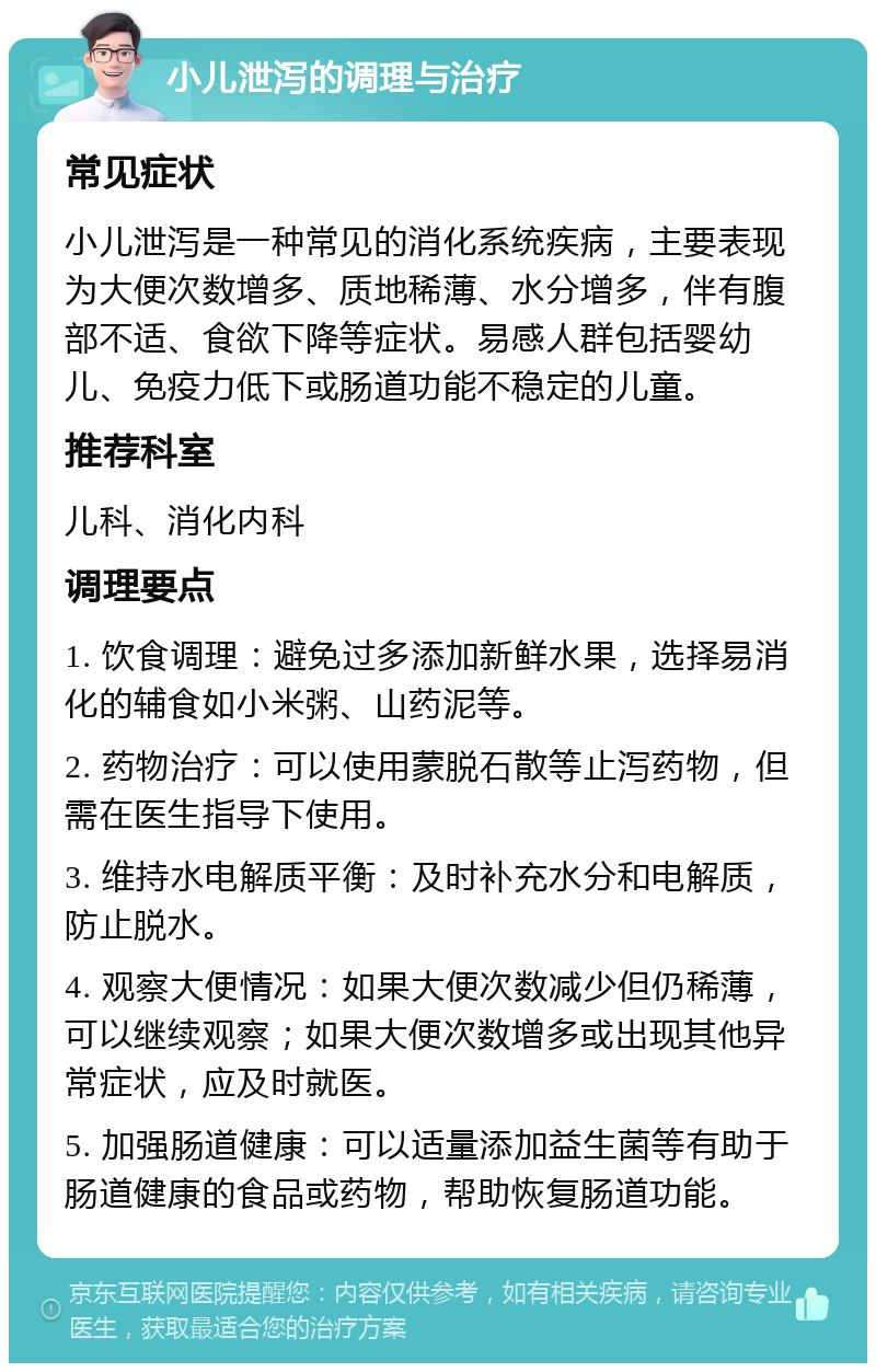 小儿泄泻的调理与治疗 常见症状 小儿泄泻是一种常见的消化系统疾病，主要表现为大便次数增多、质地稀薄、水分增多，伴有腹部不适、食欲下降等症状。易感人群包括婴幼儿、免疫力低下或肠道功能不稳定的儿童。 推荐科室 儿科、消化内科 调理要点 1. 饮食调理：避免过多添加新鲜水果，选择易消化的辅食如小米粥、山药泥等。 2. 药物治疗：可以使用蒙脱石散等止泻药物，但需在医生指导下使用。 3. 维持水电解质平衡：及时补充水分和电解质，防止脱水。 4. 观察大便情况：如果大便次数减少但仍稀薄，可以继续观察；如果大便次数增多或出现其他异常症状，应及时就医。 5. 加强肠道健康：可以适量添加益生菌等有助于肠道健康的食品或药物，帮助恢复肠道功能。