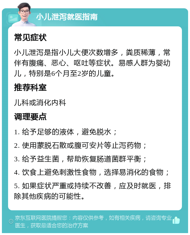 小儿泄泻就医指南 常见症状 小儿泄泻是指小儿大便次数增多，粪质稀薄，常伴有腹痛、恶心、呕吐等症状。易感人群为婴幼儿，特别是6个月至2岁的儿童。 推荐科室 儿科或消化内科 调理要点 1. 给予足够的液体，避免脱水； 2. 使用蒙脱石散或腹可安片等止泻药物； 3. 给予益生菌，帮助恢复肠道菌群平衡； 4. 饮食上避免刺激性食物，选择易消化的食物； 5. 如果症状严重或持续不改善，应及时就医，排除其他疾病的可能性。