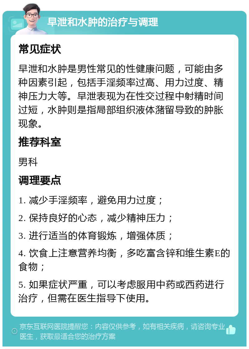 早泄和水肿的治疗与调理 常见症状 早泄和水肿是男性常见的性健康问题，可能由多种因素引起，包括手淫频率过高、用力过度、精神压力大等。早泄表现为在性交过程中射精时间过短，水肿则是指局部组织液体潴留导致的肿胀现象。 推荐科室 男科 调理要点 1. 减少手淫频率，避免用力过度； 2. 保持良好的心态，减少精神压力； 3. 进行适当的体育锻炼，增强体质； 4. 饮食上注意营养均衡，多吃富含锌和维生素E的食物； 5. 如果症状严重，可以考虑服用中药或西药进行治疗，但需在医生指导下使用。