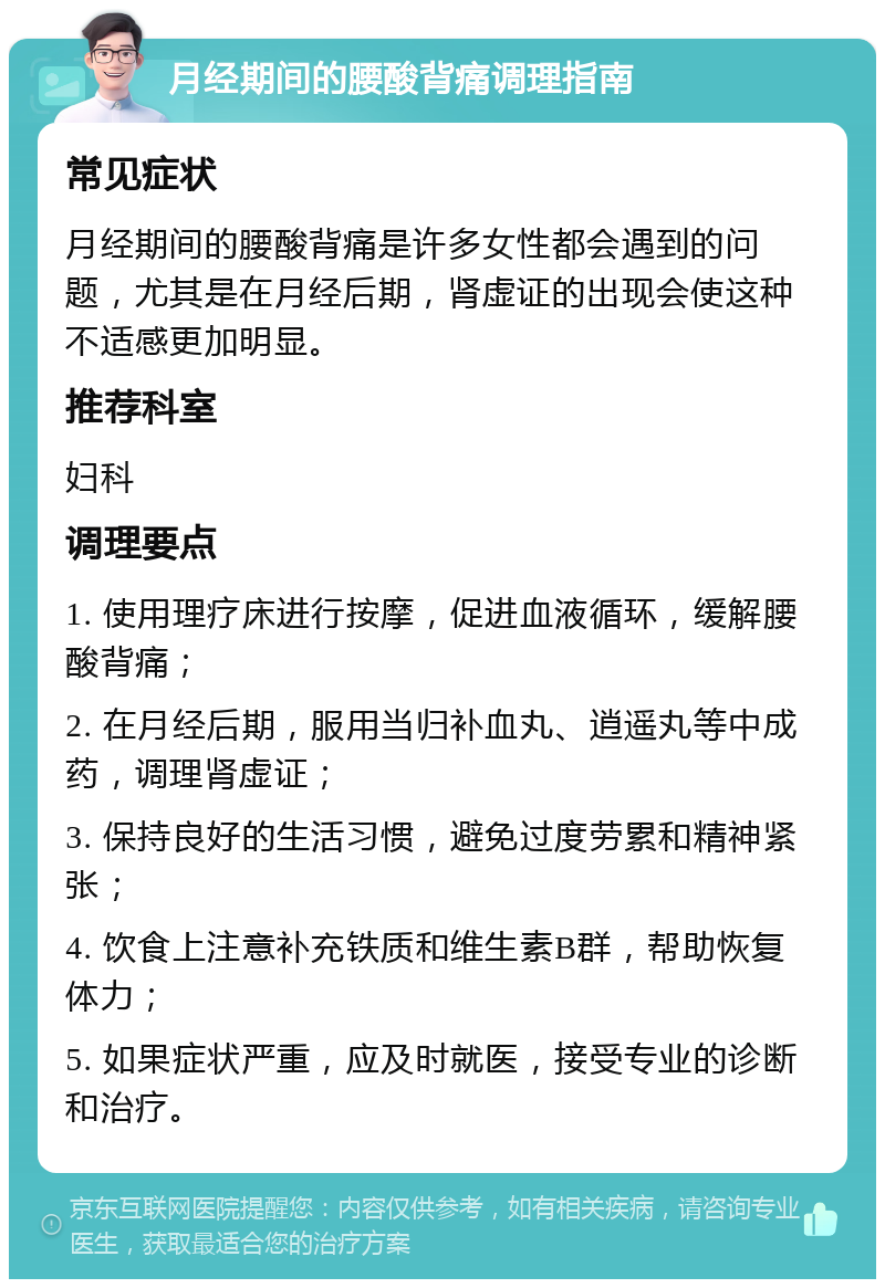 月经期间的腰酸背痛调理指南 常见症状 月经期间的腰酸背痛是许多女性都会遇到的问题，尤其是在月经后期，肾虚证的出现会使这种不适感更加明显。 推荐科室 妇科 调理要点 1. 使用理疗床进行按摩，促进血液循环，缓解腰酸背痛； 2. 在月经后期，服用当归补血丸、逍遥丸等中成药，调理肾虚证； 3. 保持良好的生活习惯，避免过度劳累和精神紧张； 4. 饮食上注意补充铁质和维生素B群，帮助恢复体力； 5. 如果症状严重，应及时就医，接受专业的诊断和治疗。