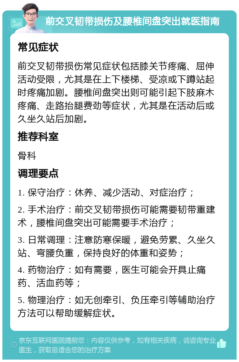 前交叉韧带损伤及腰椎间盘突出就医指南 常见症状 前交叉韧带损伤常见症状包括膝关节疼痛、屈伸活动受限，尤其是在上下楼梯、受凉或下蹲站起时疼痛加剧。腰椎间盘突出则可能引起下肢麻木疼痛、走路抬腿费劲等症状，尤其是在活动后或久坐久站后加剧。 推荐科室 骨科 调理要点 1. 保守治疗：休养、减少活动、对症治疗； 2. 手术治疗：前交叉韧带损伤可能需要韧带重建术，腰椎间盘突出可能需要手术治疗； 3. 日常调理：注意防寒保暖，避免劳累、久坐久站、弯腰负重，保持良好的体重和姿势； 4. 药物治疗：如有需要，医生可能会开具止痛药、活血药等； 5. 物理治疗：如无创牵引、负压牵引等辅助治疗方法可以帮助缓解症状。