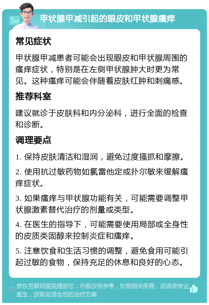 甲状腺甲减引起的眼皮和甲状腺瘙痒 常见症状 甲状腺甲减患者可能会出现眼皮和甲状腺周围的瘙痒症状，特别是在左侧甲状腺肿大时更为常见。这种瘙痒可能会伴随着皮肤红肿和刺痛感。 推荐科室 建议就诊于皮肤科和内分泌科，进行全面的检查和诊断。 调理要点 1. 保持皮肤清洁和湿润，避免过度搔抓和摩擦。 2. 使用抗过敏药物如氯雷他定或扑尔敏来缓解瘙痒症状。 3. 如果瘙痒与甲状腺功能有关，可能需要调整甲状腺激素替代治疗的剂量或类型。 4. 在医生的指导下，可能需要使用局部或全身性的皮质类固醇来控制炎症和瘙痒。 5. 注意饮食和生活习惯的调整，避免食用可能引起过敏的食物，保持充足的休息和良好的心态。