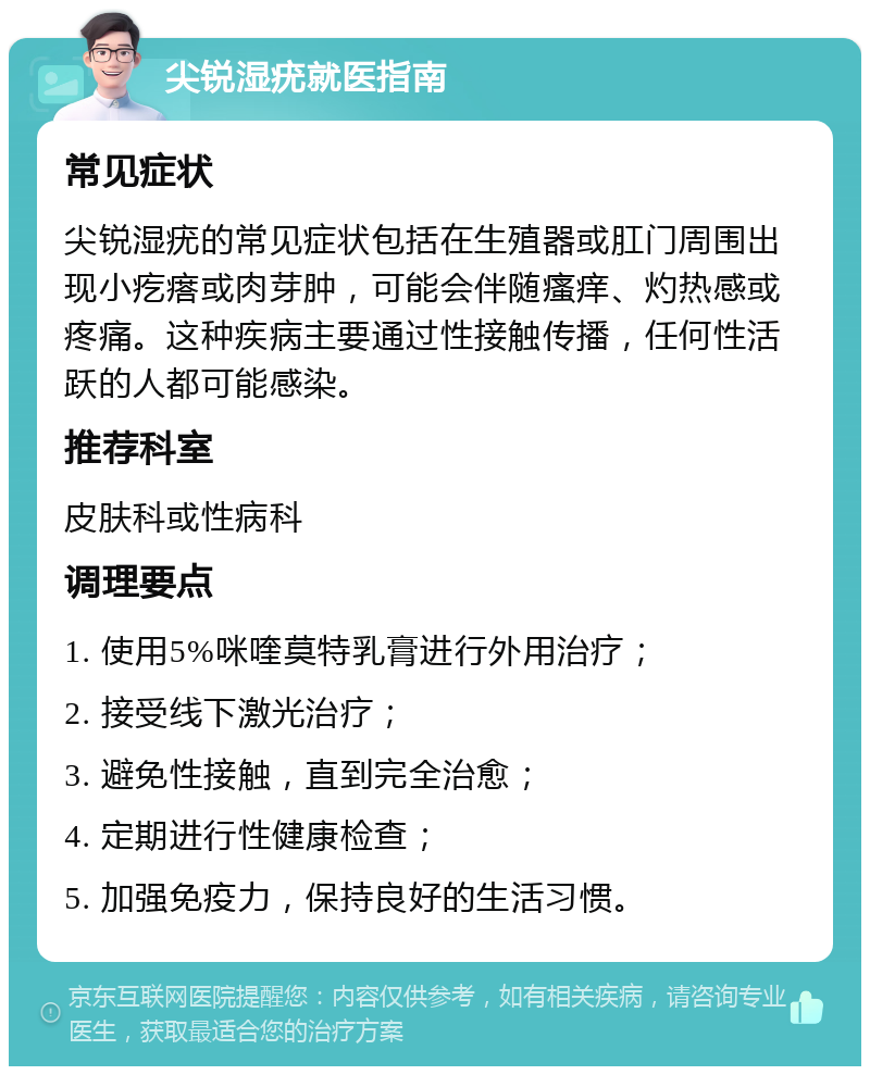 尖锐湿疣就医指南 常见症状 尖锐湿疣的常见症状包括在生殖器或肛门周围出现小疙瘩或肉芽肿，可能会伴随瘙痒、灼热感或疼痛。这种疾病主要通过性接触传播，任何性活跃的人都可能感染。 推荐科室 皮肤科或性病科 调理要点 1. 使用5%咪喹莫特乳膏进行外用治疗； 2. 接受线下激光治疗； 3. 避免性接触，直到完全治愈； 4. 定期进行性健康检查； 5. 加强免疫力，保持良好的生活习惯。