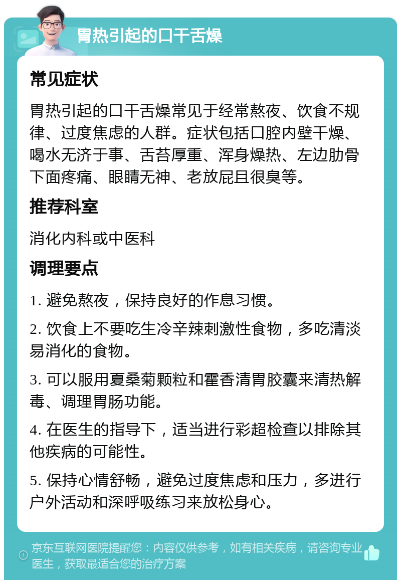 胃热引起的口干舌燥 常见症状 胃热引起的口干舌燥常见于经常熬夜、饮食不规律、过度焦虑的人群。症状包括口腔内壁干燥、喝水无济于事、舌苔厚重、浑身燥热、左边肋骨下面疼痛、眼睛无神、老放屁且很臭等。 推荐科室 消化内科或中医科 调理要点 1. 避免熬夜，保持良好的作息习惯。 2. 饮食上不要吃生冷辛辣刺激性食物，多吃清淡易消化的食物。 3. 可以服用夏桑菊颗粒和霍香清胃胶囊来清热解毒、调理胃肠功能。 4. 在医生的指导下，适当进行彩超检查以排除其他疾病的可能性。 5. 保持心情舒畅，避免过度焦虑和压力，多进行户外活动和深呼吸练习来放松身心。