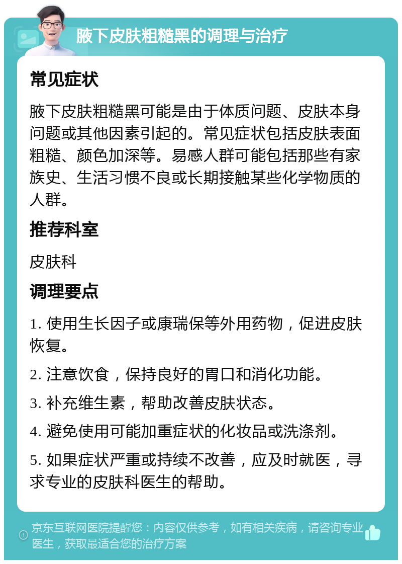 腋下皮肤粗糙黑的调理与治疗 常见症状 腋下皮肤粗糙黑可能是由于体质问题、皮肤本身问题或其他因素引起的。常见症状包括皮肤表面粗糙、颜色加深等。易感人群可能包括那些有家族史、生活习惯不良或长期接触某些化学物质的人群。 推荐科室 皮肤科 调理要点 1. 使用生长因子或康瑞保等外用药物，促进皮肤恢复。 2. 注意饮食，保持良好的胃口和消化功能。 3. 补充维生素，帮助改善皮肤状态。 4. 避免使用可能加重症状的化妆品或洗涤剂。 5. 如果症状严重或持续不改善，应及时就医，寻求专业的皮肤科医生的帮助。