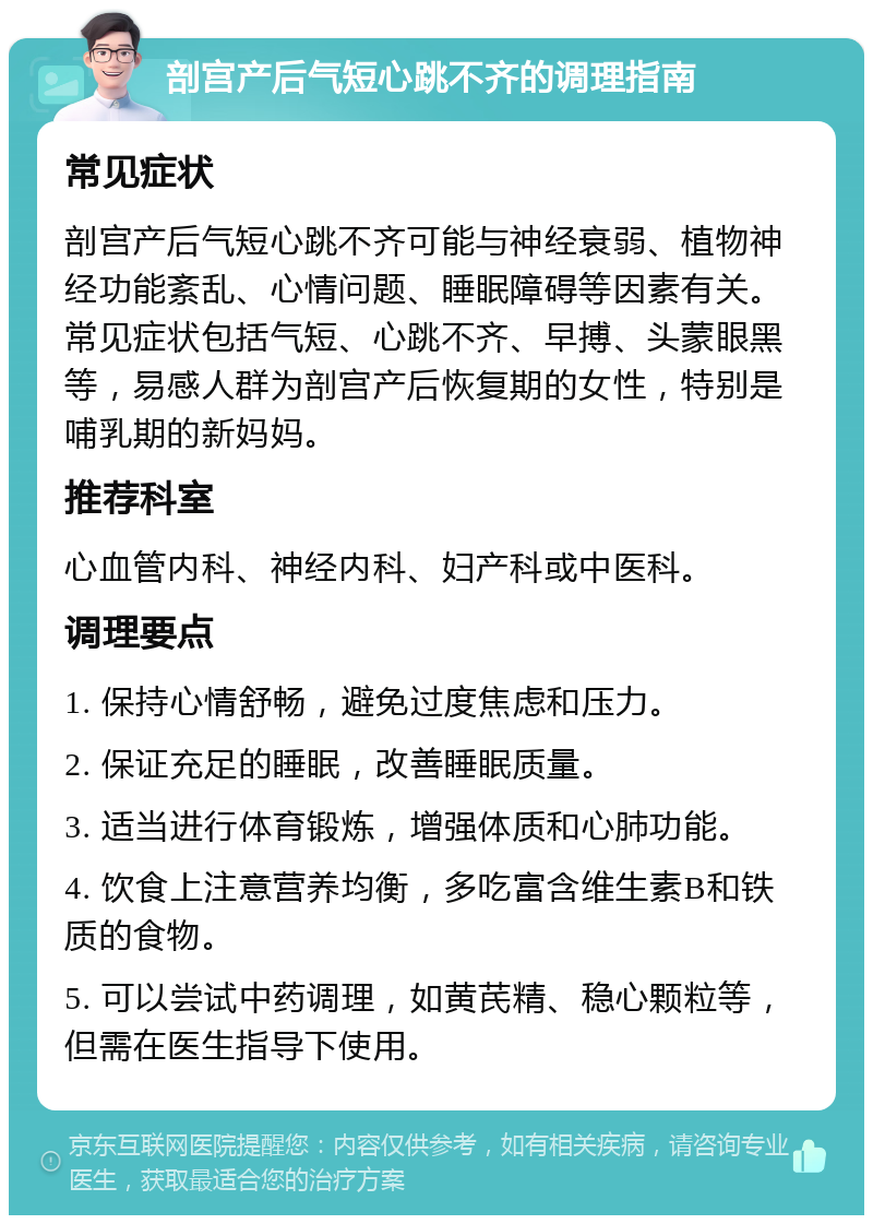 剖宫产后气短心跳不齐的调理指南 常见症状 剖宫产后气短心跳不齐可能与神经衰弱、植物神经功能紊乱、心情问题、睡眠障碍等因素有关。常见症状包括气短、心跳不齐、早搏、头蒙眼黑等，易感人群为剖宫产后恢复期的女性，特别是哺乳期的新妈妈。 推荐科室 心血管内科、神经内科、妇产科或中医科。 调理要点 1. 保持心情舒畅，避免过度焦虑和压力。 2. 保证充足的睡眠，改善睡眠质量。 3. 适当进行体育锻炼，增强体质和心肺功能。 4. 饮食上注意营养均衡，多吃富含维生素B和铁质的食物。 5. 可以尝试中药调理，如黄芪精、稳心颗粒等，但需在医生指导下使用。