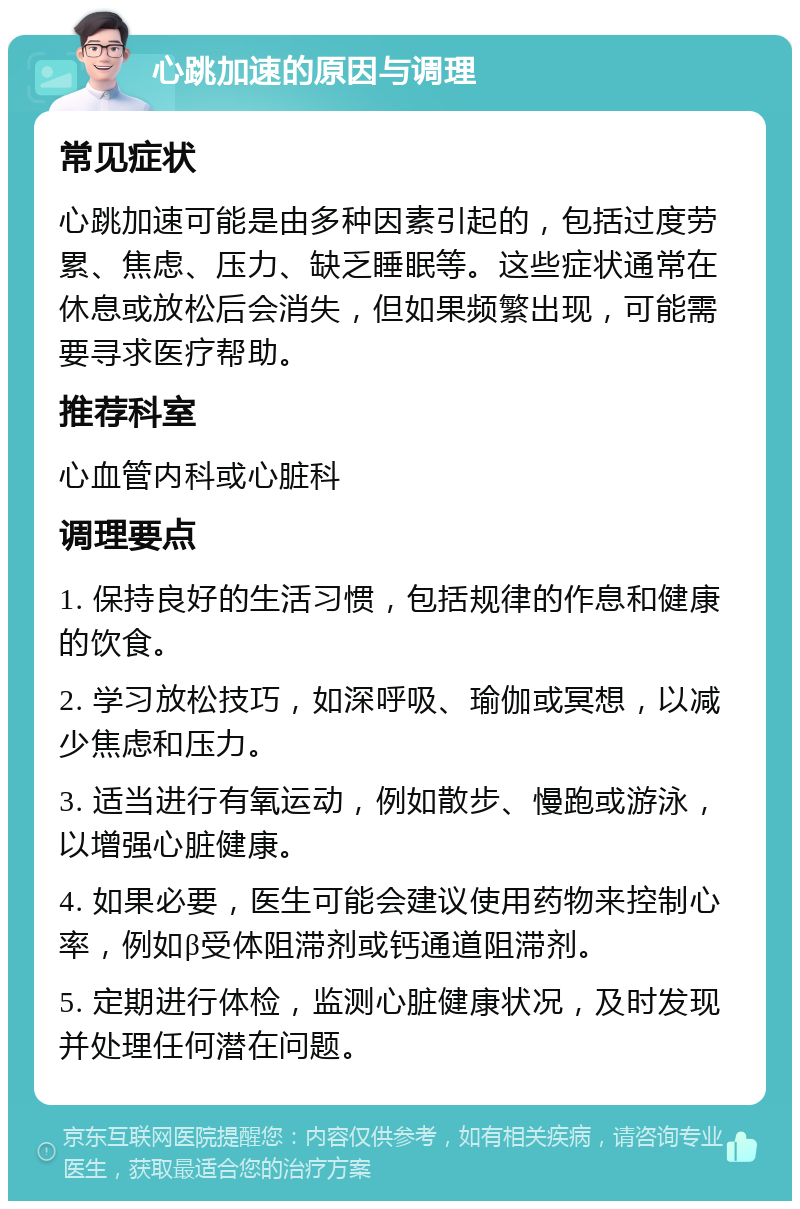 心跳加速的原因与调理 常见症状 心跳加速可能是由多种因素引起的，包括过度劳累、焦虑、压力、缺乏睡眠等。这些症状通常在休息或放松后会消失，但如果频繁出现，可能需要寻求医疗帮助。 推荐科室 心血管内科或心脏科 调理要点 1. 保持良好的生活习惯，包括规律的作息和健康的饮食。 2. 学习放松技巧，如深呼吸、瑜伽或冥想，以减少焦虑和压力。 3. 适当进行有氧运动，例如散步、慢跑或游泳，以增强心脏健康。 4. 如果必要，医生可能会建议使用药物来控制心率，例如β受体阻滞剂或钙通道阻滞剂。 5. 定期进行体检，监测心脏健康状况，及时发现并处理任何潜在问题。