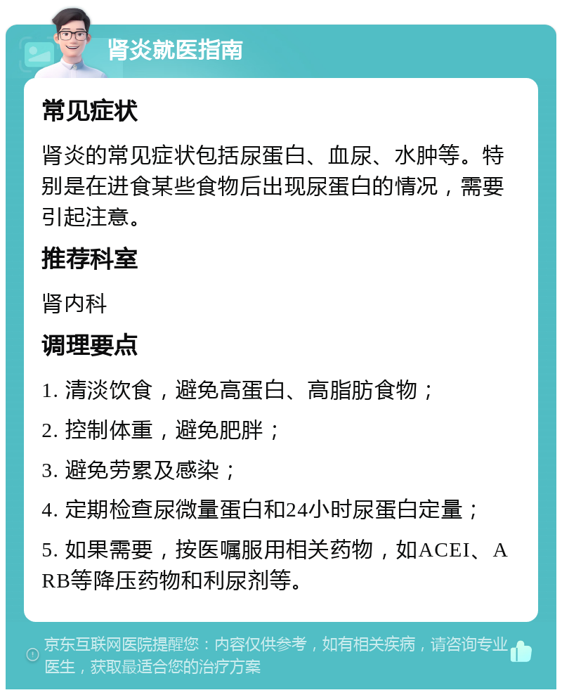 肾炎就医指南 常见症状 肾炎的常见症状包括尿蛋白、血尿、水肿等。特别是在进食某些食物后出现尿蛋白的情况，需要引起注意。 推荐科室 肾内科 调理要点 1. 清淡饮食，避免高蛋白、高脂肪食物； 2. 控制体重，避免肥胖； 3. 避免劳累及感染； 4. 定期检查尿微量蛋白和24小时尿蛋白定量； 5. 如果需要，按医嘱服用相关药物，如ACEI、ARB等降压药物和利尿剂等。