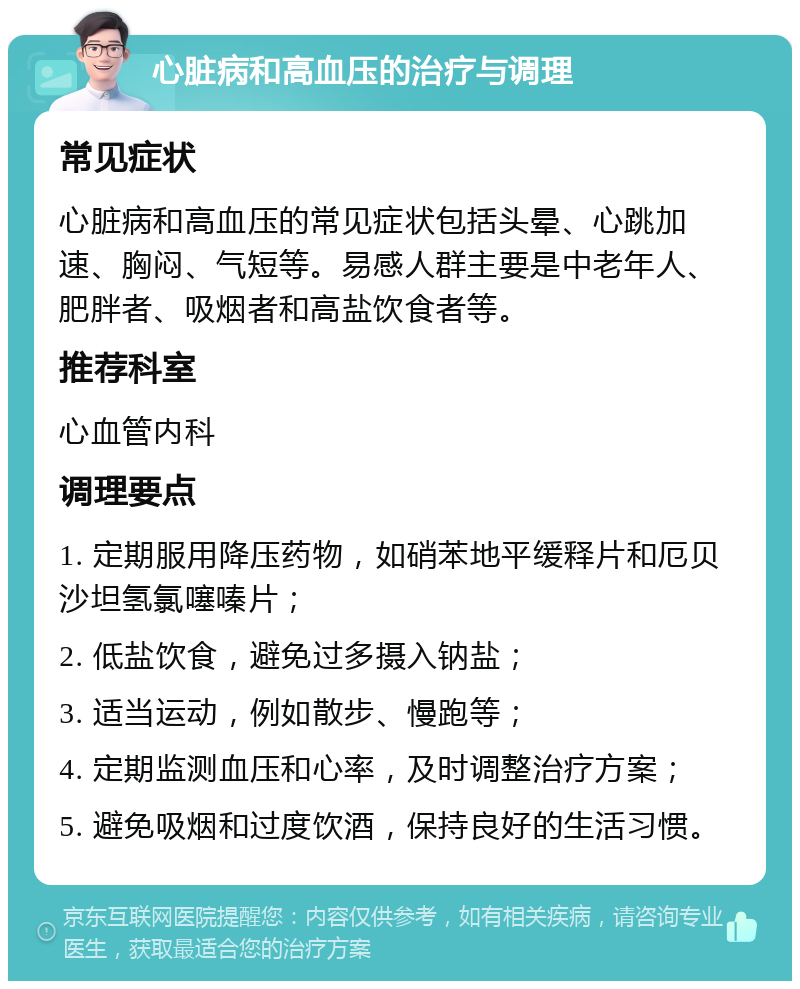 心脏病和高血压的治疗与调理 常见症状 心脏病和高血压的常见症状包括头晕、心跳加速、胸闷、气短等。易感人群主要是中老年人、肥胖者、吸烟者和高盐饮食者等。 推荐科室 心血管内科 调理要点 1. 定期服用降压药物，如硝苯地平缓释片和厄贝沙坦氢氯噻嗪片； 2. 低盐饮食，避免过多摄入钠盐； 3. 适当运动，例如散步、慢跑等； 4. 定期监测血压和心率，及时调整治疗方案； 5. 避免吸烟和过度饮酒，保持良好的生活习惯。