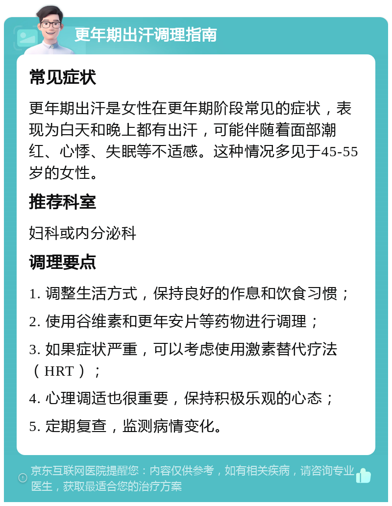 更年期出汗调理指南 常见症状 更年期出汗是女性在更年期阶段常见的症状，表现为白天和晚上都有出汗，可能伴随着面部潮红、心悸、失眠等不适感。这种情况多见于45-55岁的女性。 推荐科室 妇科或内分泌科 调理要点 1. 调整生活方式，保持良好的作息和饮食习惯； 2. 使用谷维素和更年安片等药物进行调理； 3. 如果症状严重，可以考虑使用激素替代疗法（HRT）； 4. 心理调适也很重要，保持积极乐观的心态； 5. 定期复查，监测病情变化。