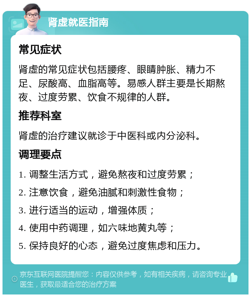 肾虚就医指南 常见症状 肾虚的常见症状包括腰疼、眼睛肿胀、精力不足、尿酸高、血脂高等。易感人群主要是长期熬夜、过度劳累、饮食不规律的人群。 推荐科室 肾虚的治疗建议就诊于中医科或内分泌科。 调理要点 1. 调整生活方式，避免熬夜和过度劳累； 2. 注意饮食，避免油腻和刺激性食物； 3. 进行适当的运动，增强体质； 4. 使用中药调理，如六味地黄丸等； 5. 保持良好的心态，避免过度焦虑和压力。