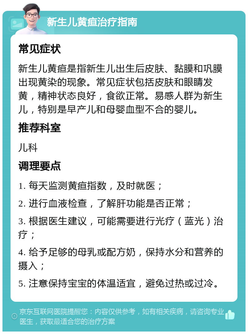 新生儿黄疸治疗指南 常见症状 新生儿黄疸是指新生儿出生后皮肤、黏膜和巩膜出现黄染的现象。常见症状包括皮肤和眼睛发黄，精神状态良好，食欲正常。易感人群为新生儿，特别是早产儿和母婴血型不合的婴儿。 推荐科室 儿科 调理要点 1. 每天监测黄疸指数，及时就医； 2. 进行血液检查，了解肝功能是否正常； 3. 根据医生建议，可能需要进行光疗（蓝光）治疗； 4. 给予足够的母乳或配方奶，保持水分和营养的摄入； 5. 注意保持宝宝的体温适宜，避免过热或过冷。