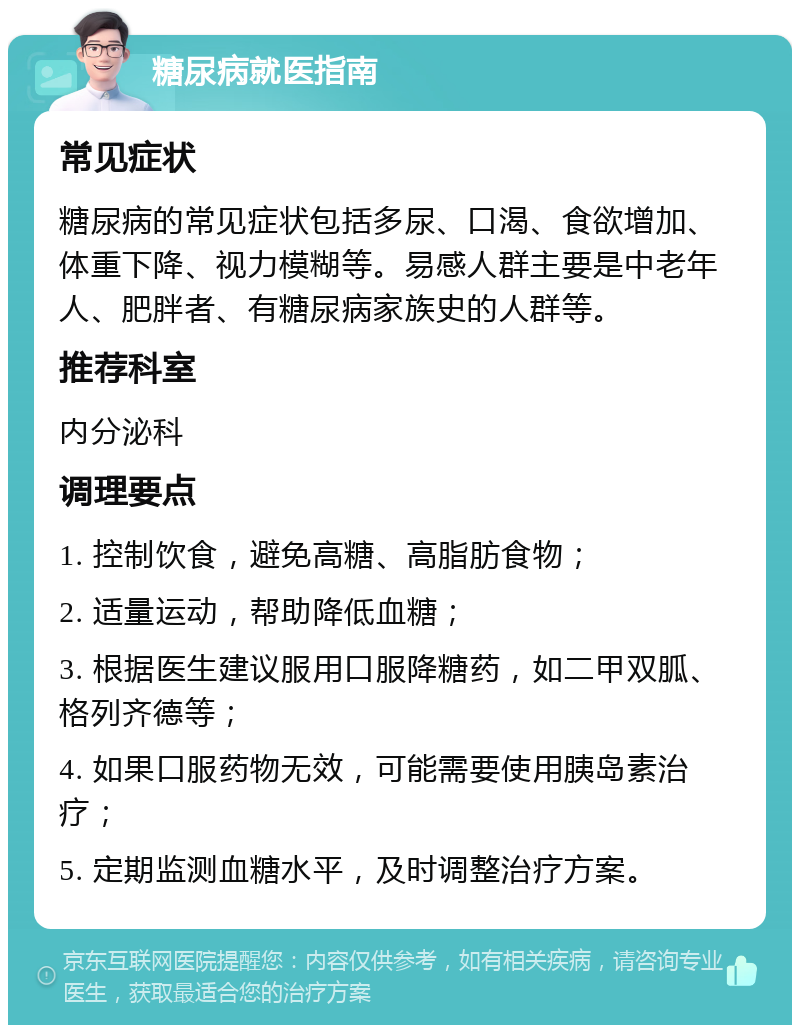 糖尿病就医指南 常见症状 糖尿病的常见症状包括多尿、口渴、食欲增加、体重下降、视力模糊等。易感人群主要是中老年人、肥胖者、有糖尿病家族史的人群等。 推荐科室 内分泌科 调理要点 1. 控制饮食，避免高糖、高脂肪食物； 2. 适量运动，帮助降低血糖； 3. 根据医生建议服用口服降糖药，如二甲双胍、格列齐德等； 4. 如果口服药物无效，可能需要使用胰岛素治疗； 5. 定期监测血糖水平，及时调整治疗方案。