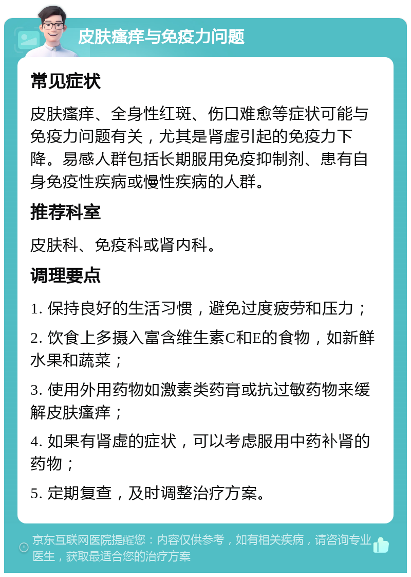 皮肤瘙痒与免疫力问题 常见症状 皮肤瘙痒、全身性红斑、伤口难愈等症状可能与免疫力问题有关，尤其是肾虚引起的免疫力下降。易感人群包括长期服用免疫抑制剂、患有自身免疫性疾病或慢性疾病的人群。 推荐科室 皮肤科、免疫科或肾内科。 调理要点 1. 保持良好的生活习惯，避免过度疲劳和压力； 2. 饮食上多摄入富含维生素C和E的食物，如新鲜水果和蔬菜； 3. 使用外用药物如激素类药膏或抗过敏药物来缓解皮肤瘙痒； 4. 如果有肾虚的症状，可以考虑服用中药补肾的药物； 5. 定期复查，及时调整治疗方案。