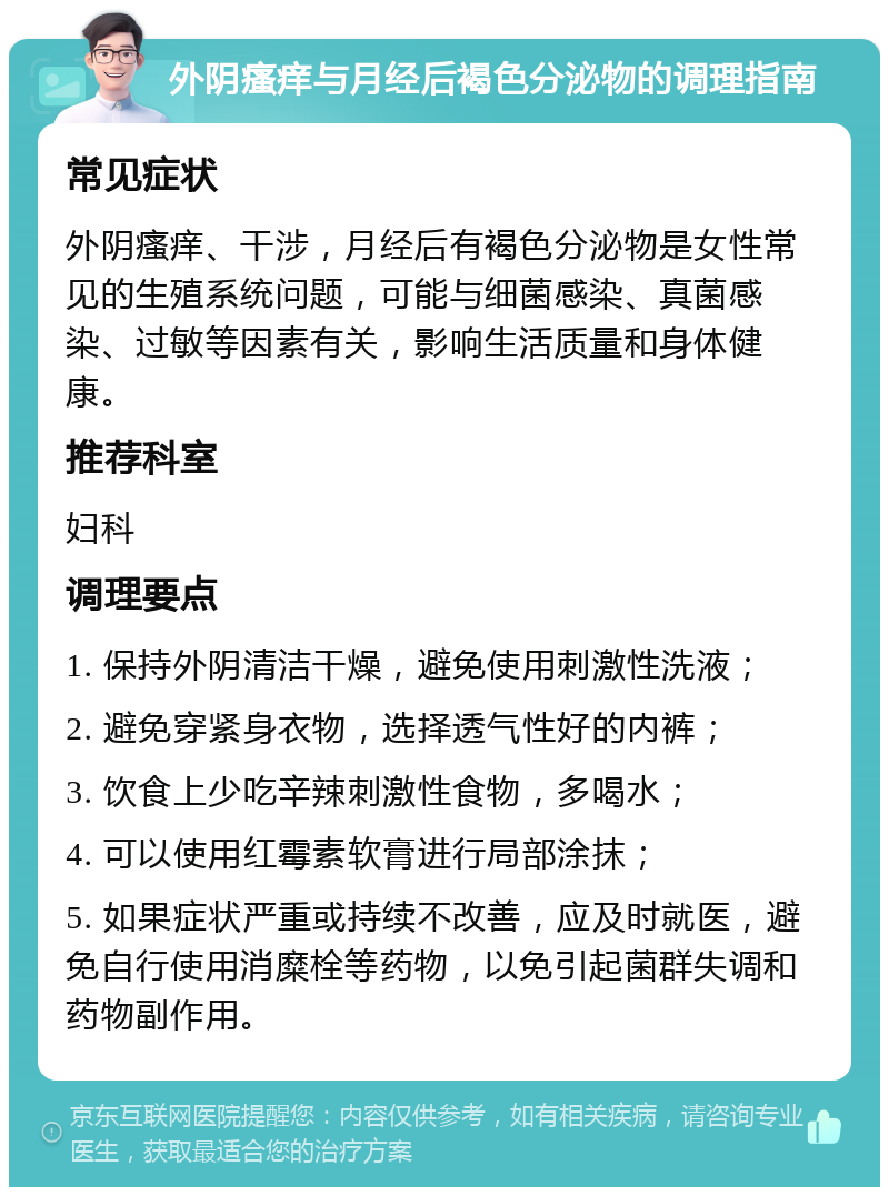 外阴瘙痒与月经后褐色分泌物的调理指南 常见症状 外阴瘙痒、干涉，月经后有褐色分泌物是女性常见的生殖系统问题，可能与细菌感染、真菌感染、过敏等因素有关，影响生活质量和身体健康。 推荐科室 妇科 调理要点 1. 保持外阴清洁干燥，避免使用刺激性洗液； 2. 避免穿紧身衣物，选择透气性好的内裤； 3. 饮食上少吃辛辣刺激性食物，多喝水； 4. 可以使用红霉素软膏进行局部涂抹； 5. 如果症状严重或持续不改善，应及时就医，避免自行使用消糜栓等药物，以免引起菌群失调和药物副作用。