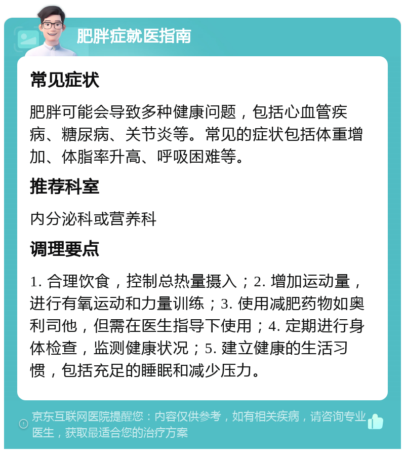 肥胖症就医指南 常见症状 肥胖可能会导致多种健康问题，包括心血管疾病、糖尿病、关节炎等。常见的症状包括体重增加、体脂率升高、呼吸困难等。 推荐科室 内分泌科或营养科 调理要点 1. 合理饮食，控制总热量摄入；2. 增加运动量，进行有氧运动和力量训练；3. 使用减肥药物如奥利司他，但需在医生指导下使用；4. 定期进行身体检查，监测健康状况；5. 建立健康的生活习惯，包括充足的睡眠和减少压力。