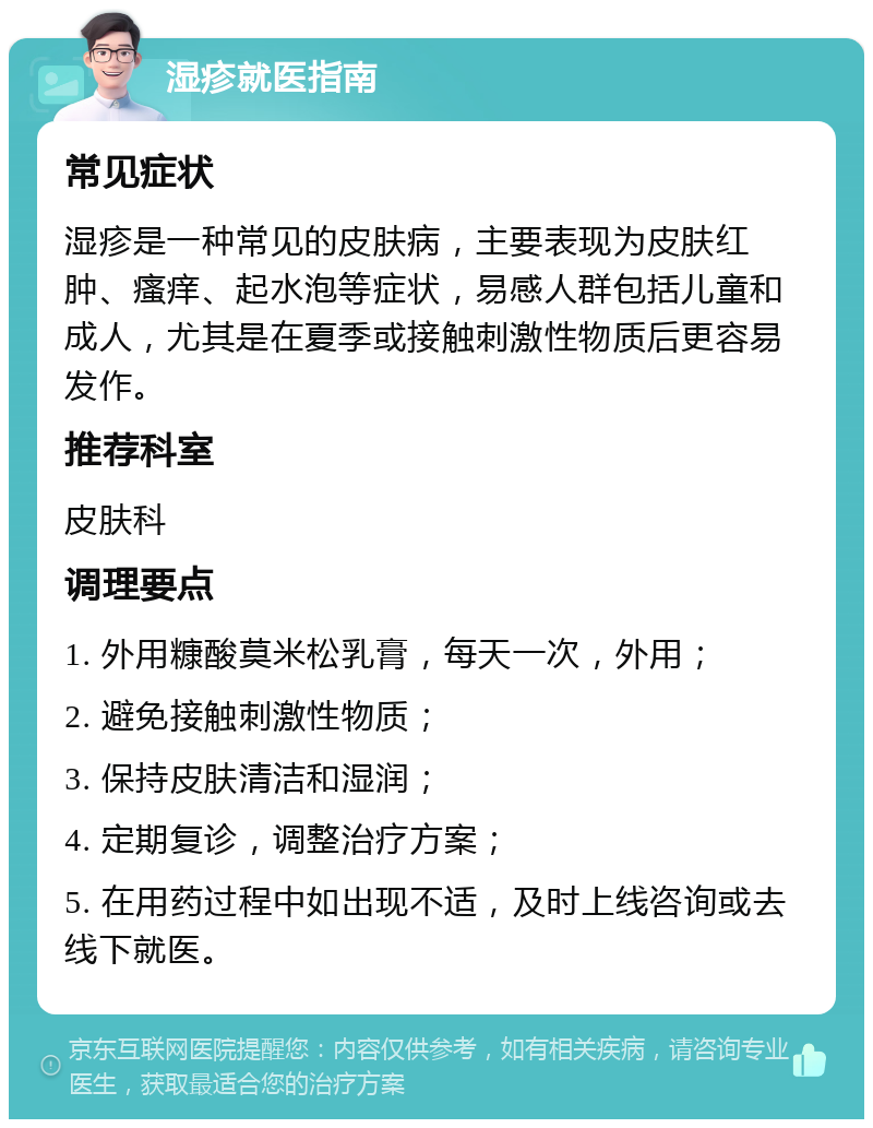 湿疹就医指南 常见症状 湿疹是一种常见的皮肤病，主要表现为皮肤红肿、瘙痒、起水泡等症状，易感人群包括儿童和成人，尤其是在夏季或接触刺激性物质后更容易发作。 推荐科室 皮肤科 调理要点 1. 外用糠酸莫米松乳膏，每天一次，外用； 2. 避免接触刺激性物质； 3. 保持皮肤清洁和湿润； 4. 定期复诊，调整治疗方案； 5. 在用药过程中如出现不适，及时上线咨询或去线下就医。