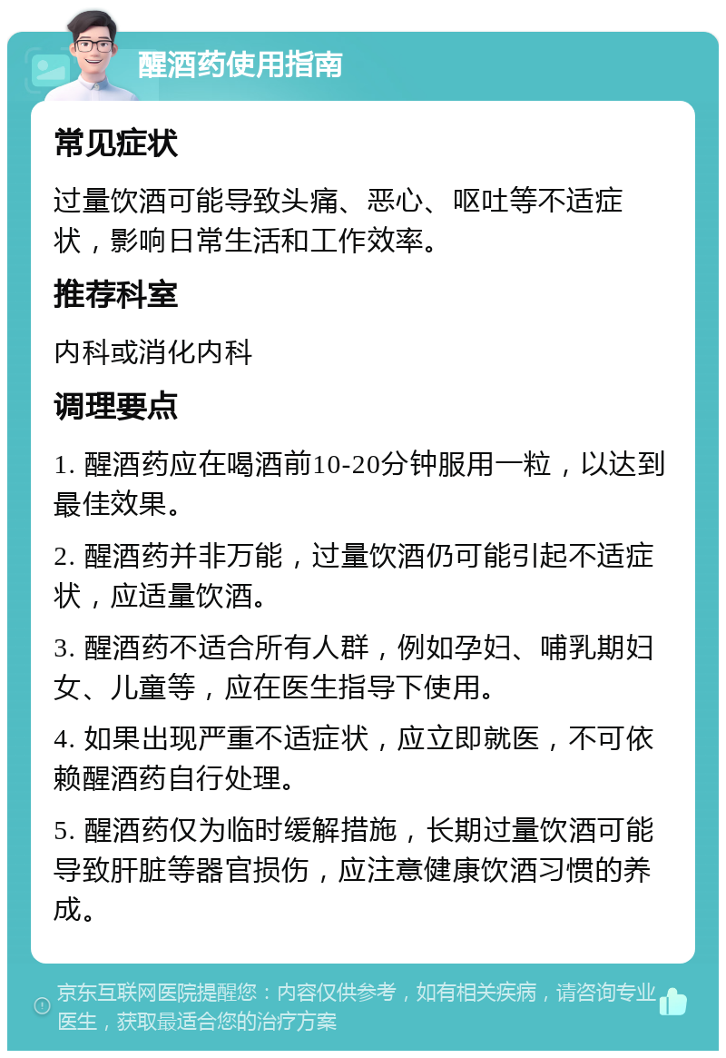 醒酒药使用指南 常见症状 过量饮酒可能导致头痛、恶心、呕吐等不适症状，影响日常生活和工作效率。 推荐科室 内科或消化内科 调理要点 1. 醒酒药应在喝酒前10-20分钟服用一粒，以达到最佳效果。 2. 醒酒药并非万能，过量饮酒仍可能引起不适症状，应适量饮酒。 3. 醒酒药不适合所有人群，例如孕妇、哺乳期妇女、儿童等，应在医生指导下使用。 4. 如果出现严重不适症状，应立即就医，不可依赖醒酒药自行处理。 5. 醒酒药仅为临时缓解措施，长期过量饮酒可能导致肝脏等器官损伤，应注意健康饮酒习惯的养成。