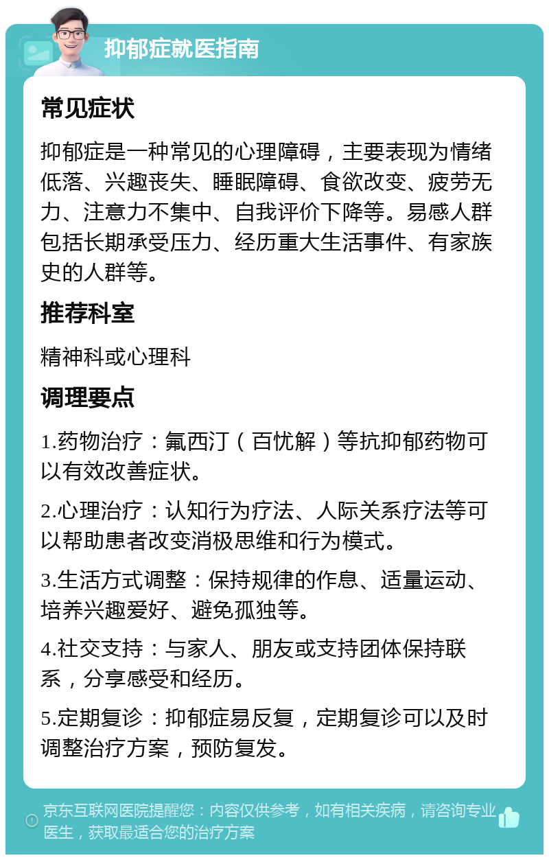 抑郁症就医指南 常见症状 抑郁症是一种常见的心理障碍，主要表现为情绪低落、兴趣丧失、睡眠障碍、食欲改变、疲劳无力、注意力不集中、自我评价下降等。易感人群包括长期承受压力、经历重大生活事件、有家族史的人群等。 推荐科室 精神科或心理科 调理要点 1.药物治疗：氟西汀（百忧解）等抗抑郁药物可以有效改善症状。 2.心理治疗：认知行为疗法、人际关系疗法等可以帮助患者改变消极思维和行为模式。 3.生活方式调整：保持规律的作息、适量运动、培养兴趣爱好、避免孤独等。 4.社交支持：与家人、朋友或支持团体保持联系，分享感受和经历。 5.定期复诊：抑郁症易反复，定期复诊可以及时调整治疗方案，预防复发。