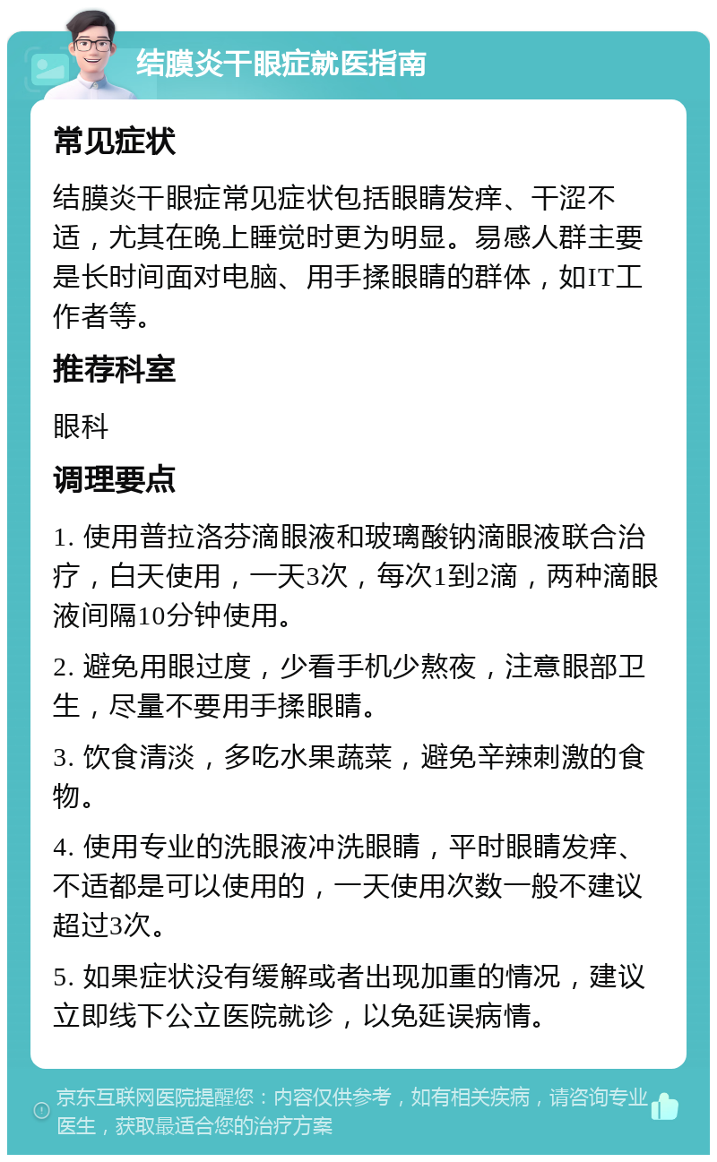 结膜炎干眼症就医指南 常见症状 结膜炎干眼症常见症状包括眼睛发痒、干涩不适，尤其在晚上睡觉时更为明显。易感人群主要是长时间面对电脑、用手揉眼睛的群体，如IT工作者等。 推荐科室 眼科 调理要点 1. 使用普拉洛芬滴眼液和玻璃酸钠滴眼液联合治疗，白天使用，一天3次，每次1到2滴，两种滴眼液间隔10分钟使用。 2. 避免用眼过度，少看手机少熬夜，注意眼部卫生，尽量不要用手揉眼睛。 3. 饮食清淡，多吃水果蔬菜，避免辛辣刺激的食物。 4. 使用专业的洗眼液冲洗眼睛，平时眼睛发痒、不适都是可以使用的，一天使用次数一般不建议超过3次。 5. 如果症状没有缓解或者出现加重的情况，建议立即线下公立医院就诊，以免延误病情。