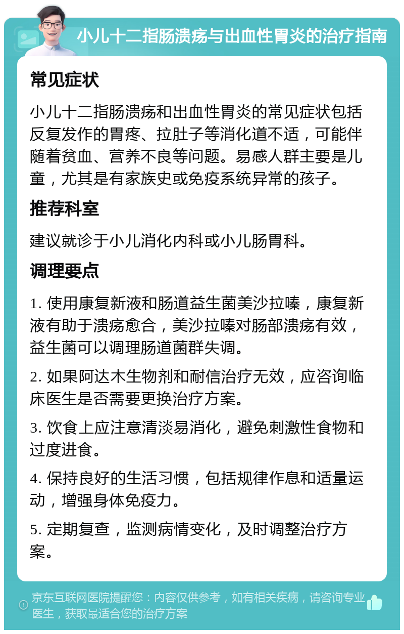 小儿十二指肠溃疡与出血性胃炎的治疗指南 常见症状 小儿十二指肠溃疡和出血性胃炎的常见症状包括反复发作的胃疼、拉肚子等消化道不适，可能伴随着贫血、营养不良等问题。易感人群主要是儿童，尤其是有家族史或免疫系统异常的孩子。 推荐科室 建议就诊于小儿消化内科或小儿肠胃科。 调理要点 1. 使用康复新液和肠道益生菌美沙拉嗪，康复新液有助于溃疡愈合，美沙拉嗪对肠部溃疡有效，益生菌可以调理肠道菌群失调。 2. 如果阿达木生物剂和耐信治疗无效，应咨询临床医生是否需要更换治疗方案。 3. 饮食上应注意清淡易消化，避免刺激性食物和过度进食。 4. 保持良好的生活习惯，包括规律作息和适量运动，增强身体免疫力。 5. 定期复查，监测病情变化，及时调整治疗方案。