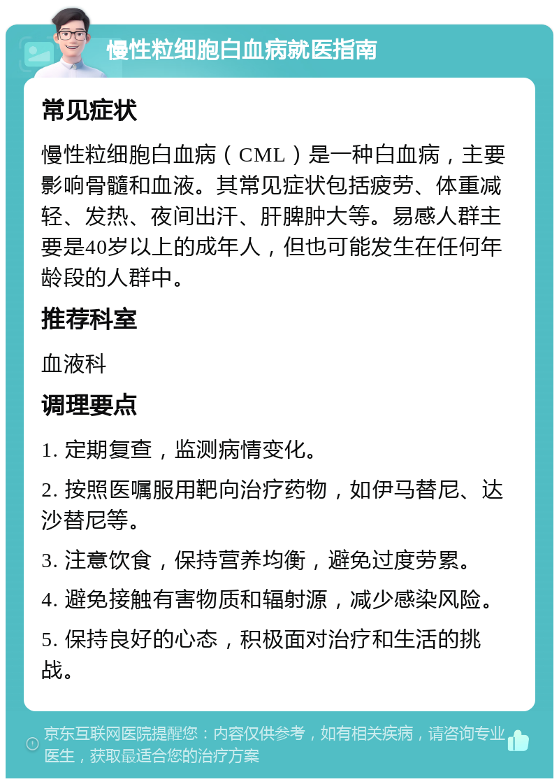 慢性粒细胞白血病就医指南 常见症状 慢性粒细胞白血病（CML）是一种白血病，主要影响骨髓和血液。其常见症状包括疲劳、体重减轻、发热、夜间出汗、肝脾肿大等。易感人群主要是40岁以上的成年人，但也可能发生在任何年龄段的人群中。 推荐科室 血液科 调理要点 1. 定期复查，监测病情变化。 2. 按照医嘱服用靶向治疗药物，如伊马替尼、达沙替尼等。 3. 注意饮食，保持营养均衡，避免过度劳累。 4. 避免接触有害物质和辐射源，减少感染风险。 5. 保持良好的心态，积极面对治疗和生活的挑战。