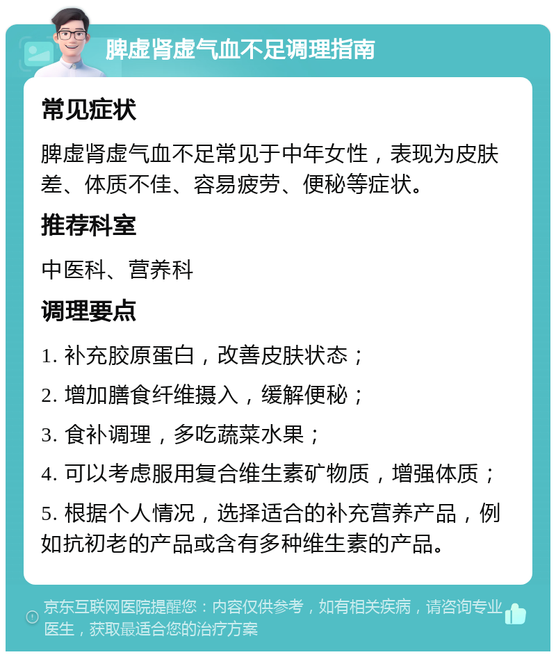 脾虚肾虚气血不足调理指南 常见症状 脾虚肾虚气血不足常见于中年女性，表现为皮肤差、体质不佳、容易疲劳、便秘等症状。 推荐科室 中医科、营养科 调理要点 1. 补充胶原蛋白，改善皮肤状态； 2. 增加膳食纤维摄入，缓解便秘； 3. 食补调理，多吃蔬菜水果； 4. 可以考虑服用复合维生素矿物质，增强体质； 5. 根据个人情况，选择适合的补充营养产品，例如抗初老的产品或含有多种维生素的产品。