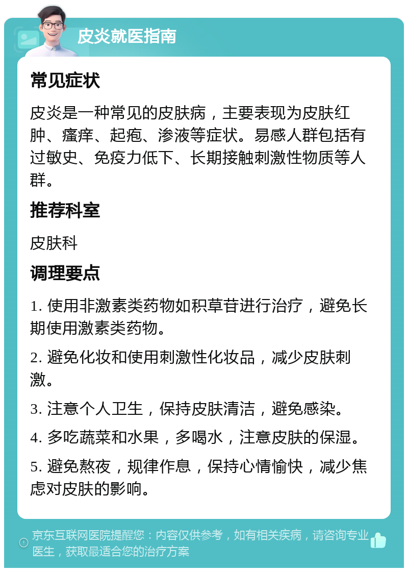 皮炎就医指南 常见症状 皮炎是一种常见的皮肤病，主要表现为皮肤红肿、瘙痒、起疱、渗液等症状。易感人群包括有过敏史、免疫力低下、长期接触刺激性物质等人群。 推荐科室 皮肤科 调理要点 1. 使用非激素类药物如积草苷进行治疗，避免长期使用激素类药物。 2. 避免化妆和使用刺激性化妆品，减少皮肤刺激。 3. 注意个人卫生，保持皮肤清洁，避免感染。 4. 多吃蔬菜和水果，多喝水，注意皮肤的保湿。 5. 避免熬夜，规律作息，保持心情愉快，减少焦虑对皮肤的影响。