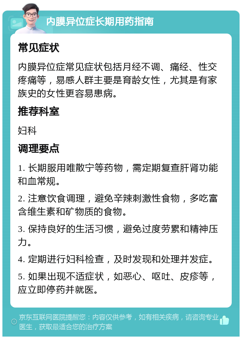 内膜异位症长期用药指南 常见症状 内膜异位症常见症状包括月经不调、痛经、性交疼痛等，易感人群主要是育龄女性，尤其是有家族史的女性更容易患病。 推荐科室 妇科 调理要点 1. 长期服用唯散宁等药物，需定期复查肝肾功能和血常规。 2. 注意饮食调理，避免辛辣刺激性食物，多吃富含维生素和矿物质的食物。 3. 保持良好的生活习惯，避免过度劳累和精神压力。 4. 定期进行妇科检查，及时发现和处理并发症。 5. 如果出现不适症状，如恶心、呕吐、皮疹等，应立即停药并就医。