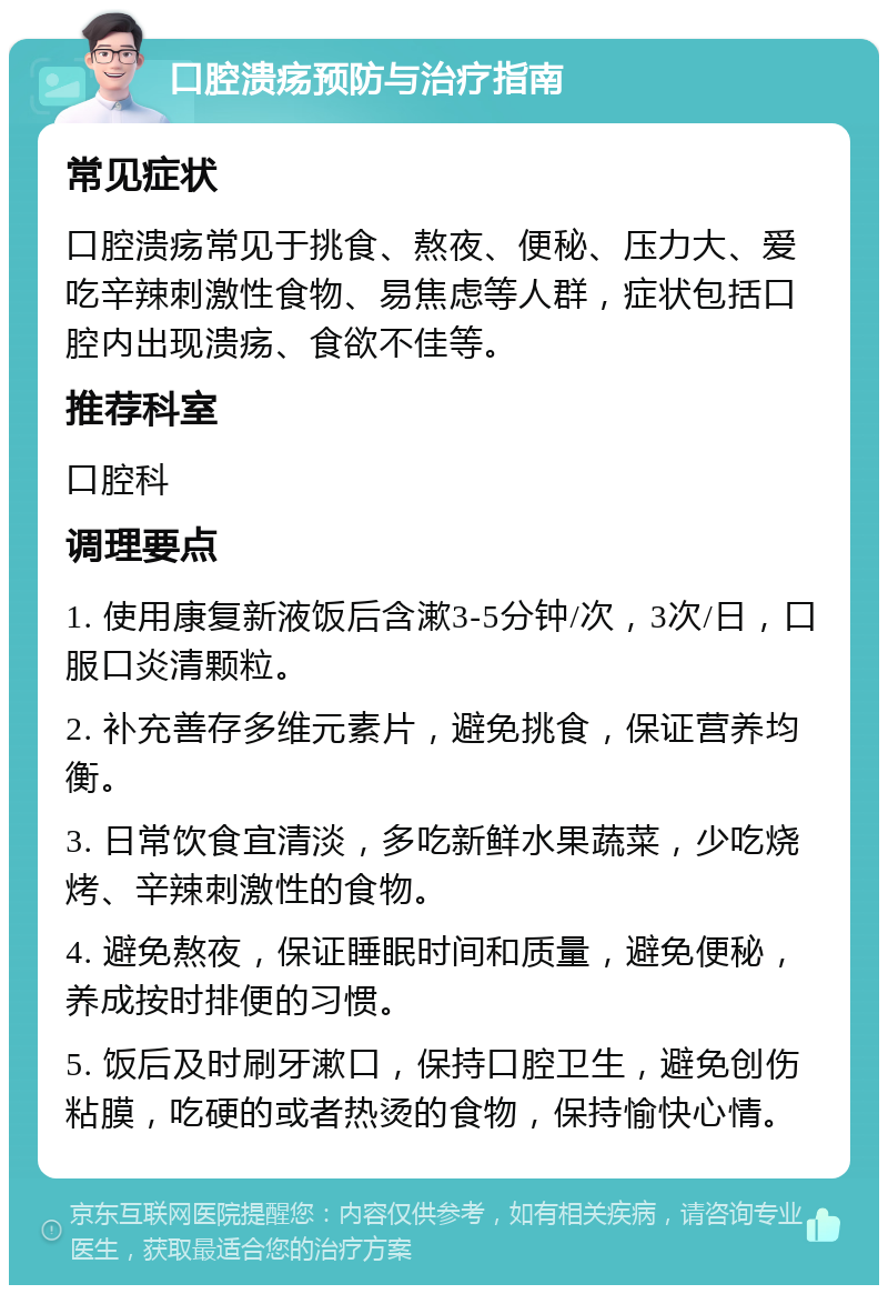 口腔溃疡预防与治疗指南 常见症状 口腔溃疡常见于挑食、熬夜、便秘、压力大、爱吃辛辣刺激性食物、易焦虑等人群，症状包括口腔内出现溃疡、食欲不佳等。 推荐科室 口腔科 调理要点 1. 使用康复新液饭后含漱3-5分钟/次，3次/日，口服口炎清颗粒。 2. 补充善存多维元素片，避免挑食，保证营养均衡。 3. 日常饮食宜清淡，多吃新鲜水果蔬菜，少吃烧烤、辛辣刺激性的食物。 4. 避免熬夜，保证睡眠时间和质量，避免便秘，养成按时排便的习惯。 5. 饭后及时刷牙漱口，保持口腔卫生，避免创伤粘膜，吃硬的或者热烫的食物，保持愉快心情。