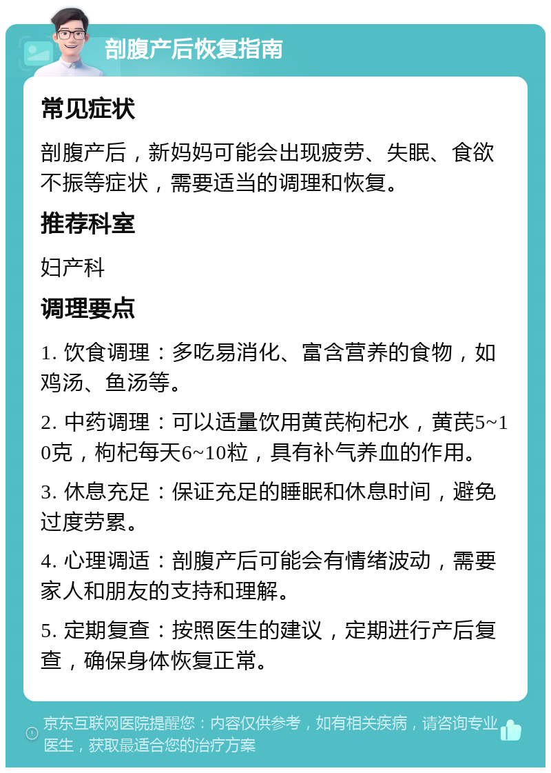 剖腹产后恢复指南 常见症状 剖腹产后，新妈妈可能会出现疲劳、失眠、食欲不振等症状，需要适当的调理和恢复。 推荐科室 妇产科 调理要点 1. 饮食调理：多吃易消化、富含营养的食物，如鸡汤、鱼汤等。 2. 中药调理：可以适量饮用黄芪枸杞水，黄芪5~10克，枸杞每天6~10粒，具有补气养血的作用。 3. 休息充足：保证充足的睡眠和休息时间，避免过度劳累。 4. 心理调适：剖腹产后可能会有情绪波动，需要家人和朋友的支持和理解。 5. 定期复查：按照医生的建议，定期进行产后复查，确保身体恢复正常。