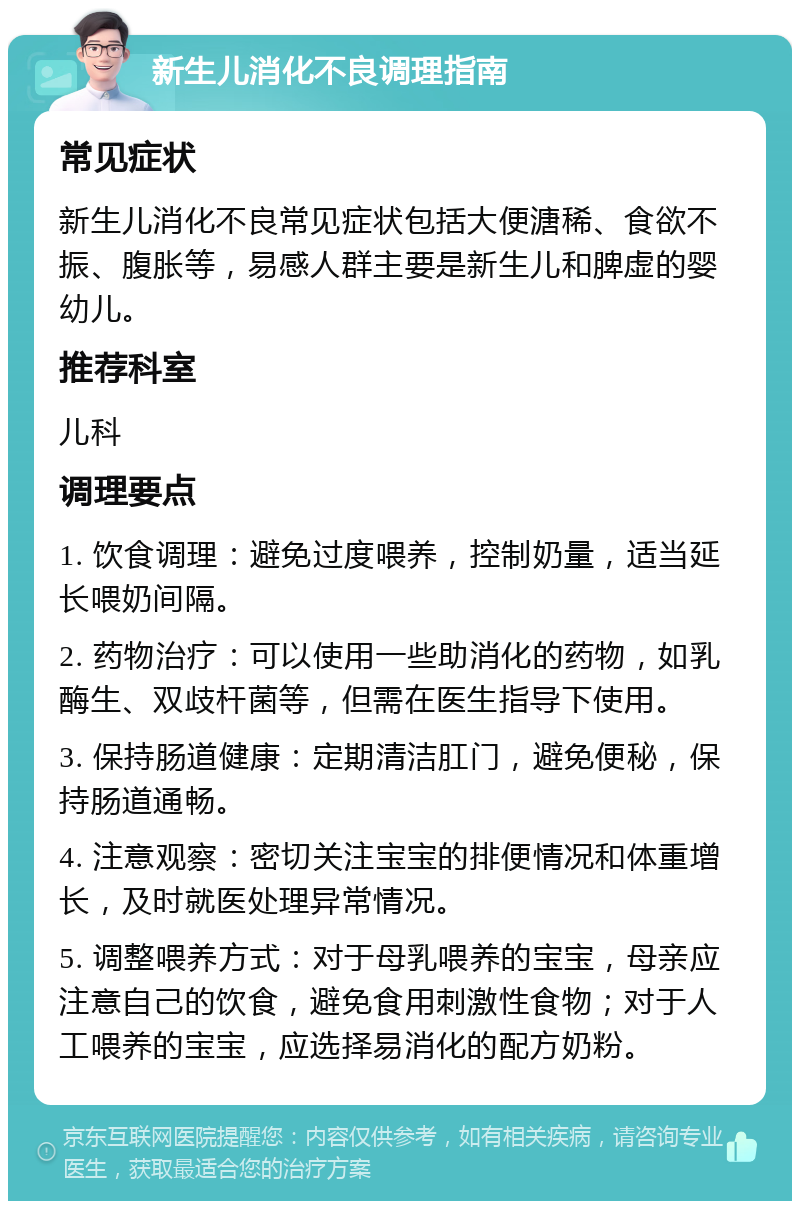 新生儿消化不良调理指南 常见症状 新生儿消化不良常见症状包括大便溏稀、食欲不振、腹胀等，易感人群主要是新生儿和脾虚的婴幼儿。 推荐科室 儿科 调理要点 1. 饮食调理：避免过度喂养，控制奶量，适当延长喂奶间隔。 2. 药物治疗：可以使用一些助消化的药物，如乳酶生、双歧杆菌等，但需在医生指导下使用。 3. 保持肠道健康：定期清洁肛门，避免便秘，保持肠道通畅。 4. 注意观察：密切关注宝宝的排便情况和体重增长，及时就医处理异常情况。 5. 调整喂养方式：对于母乳喂养的宝宝，母亲应注意自己的饮食，避免食用刺激性食物；对于人工喂养的宝宝，应选择易消化的配方奶粉。